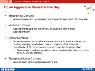 Do an Aggressive Domain Name Buy
• Misspellings Domains
– yourecompany.com, yurcompany.com, yourcompanie.com, for example
• Variation Domains
– xyzprogramme.com for the British, for example, rather than
xyzprogram.com
• Similar Domains
– Domain investors and marketers often steal traffic and harm brand by
creating similarly branded and named properties that succeed
parasitically off of common user error and intentional misdirection
• One example is bedbathbeyond.com, rather than bedbathandbeyond.com for
the home wares superstore
• Transposed Letter Domains
– youcrompany.com, yourcompayn.com, etc.
 