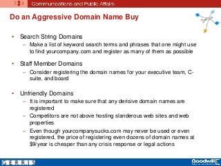 Do an Aggressive Domain Name Buy
• Search String Domains
– Make a list of keyword search terms and phrases that one might use
to find yourcompany.com and register as many of them as possible
• Staff Member Domains
– Consider registering the domain names for your executive team, C-
suite, and board
• Unfriendly Domains
– It is important to make sure that any derisive domain names are
registered
– Competitors are not above hosting slanderous web sites and web
properties
– Even though yourcompanysucks.com may never be used or even
registered, the price of registering even dozens of domain names at
$9/year is cheaper than any crisis response or legal actions
 