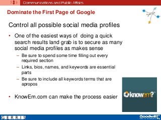 Dominate the First Page of Google
Control all possible social media profiles
• One of the easiest ways of doing a quick
search results land grab is to secure as many
social media profiles as makes sense
– Be sure to spend some time filling out every
required section
– Links, bios, names, and keywords are essential
parts
– Be sure to include all keywords terms that are
apropos
• KnowEm.com can make the process easier
 