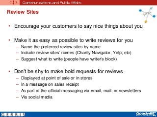 Review Sites
• Encourage your customers to say nice things about you
• Make it as easy as possible to write reviews for you
– Name the preferred review sites by name
– Include review sites’ names (Charity Navigator, Yelp, etc)
– Suggest what to write (people have writer’s block)
• Don’t be shy to make bold requests for reviews
– Displayed at point of sale or in stores
– In a message on sales receipt
– As part of the official messaging via email, mail, or newsletters
– Via social media
 