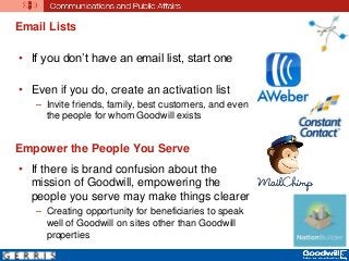 Email Lists
• If you don’t have an email list, start one
• Even if you do, create an activation list
– Invite friends, family, best customers, and even
the people for whom Goodwill exists
Empower the People You Serve
• If there is brand confusion about the
mission of Goodwill, empowering the
people you serve may make things clearer
– Creating opportunity for beneficiaries to speak
well of Goodwill on sites other than Goodwill
properties
 