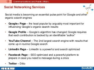 Social Networking Services
Social media is becoming an essential pulse point for Google and other
organic search engines
• Google+ Page – the least popular by arguably most important for
influencing Google’s organic search results
• Google Profile – Google’s algorithm has changed; Google requires
that each contribution is backed by an identifiable “author”
• YouTube Channel – The 2nd largest search engine with results that
come up in routine Google search
• LinkedIn Page – LinkedIn is a powerful and search optimized
• Facebook Page – SEO optimized and a powerful platform to
prepare in case you need to message during a crisis
• Twitter – Ditto
 