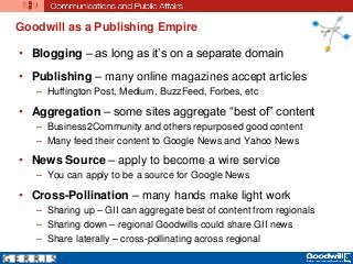 Goodwill as a Publishing Empire
• Blogging – as long as it’s on a separate domain
• Publishing – many online magazines accept articles
– Huffington Post, Medium, BuzzFeed, Forbes, etc
• Aggregation – some sites aggregate “best of” content
– Business2Community and others repurposed good content
– Many feed their content to Google News and Yahoo News
• News Source – apply to become a wire service
– You can apply to be a source for Google News
• Cross-Pollination – many hands make light work
– Sharing up – GII can aggregate best of content from regionals
– Sharing down – regional Goodwills could share GII news
– Share laterally – cross-pollinating across regional
 