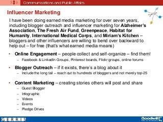 Influencer Marketing
• Online Engagement – people collect and self-organize – find them!
– Facebook & LinkedIn Groups, Pinterest boards, Flickr groups, online forums
• Blogger Outreach – if it exists, there’s a blog about it
– Include the long tail – reach out to hundreds of bloggers and not merely top-25
• Content Marketing – creating stories others will post and share
– Guest Blogger
– Infographic
– Videos
– Events
– Pledge Drives
I have been doing earned media marketing for over seven years,
including blogger outreach and influencer marketing for Alzheimer’s
Association, The Fresh Air Fund, Greenpeace, Habitat for
Humanity, International Medical Corps, and Miriam’s Kitchen –
bloggers and other influencers are willing to bend over backward to
help out – for free (that’s what earned media means)
 