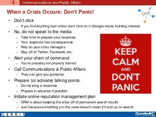 When a Crisis Occurs: Don’t Panic!
• Don’t click
– If you find anything bad online don’t click on it (Google tracks building interest)
• No, do not speak to the media
– Take time to prepare your response
– Your response has consequences
– Rely on your crisis managers
– Stay off of Twitter, Facebook, etc.
• Alert your chain of command
– You’re probably not properly trained
• Call Communications & Public Affairs
– They can give you guidance
• Prepare (or activate) talking points
– Do not wing a response
– Prepare in advance if possible
• Initiate online reputation management plan
– ORM is about keeping the crisis off of permanent search results
– Just because something’s in the news doesn’t mean it’ll end up on search
 