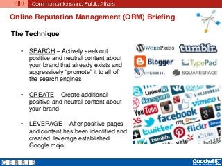 The Technique
• SEARCH – Actively seek out
positive and neutral content about
your brand that already exists and
aggressively “promote” it to all of
the search engines
• CREATE – Create additional
positive and neutral content about
your brand
• LEVERAGE – After positive pages
and content has been identified and
created, leverage established
Google mojo
Online Reputation Management (ORM) Briefing
 