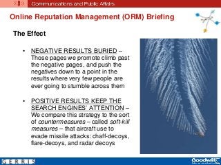 The Effect
• NEGATIVE RESULTS BURIED –
Those pages we promote climb past
the negative pages, and push the
negatives down to a point in the
results where very few people are
ever going to stumble across them
• POSITIVE RESULTS KEEP THE
SEARCH ENGINES’ ATTENTION –
We compare this strategy to the sort
of countermeasures – called soft-kill
measures – that aircraft use to
evade missile attacks: chaff-decoys,
flare-decoys, and radar decoys
Online Reputation Management (ORM) Briefing
 