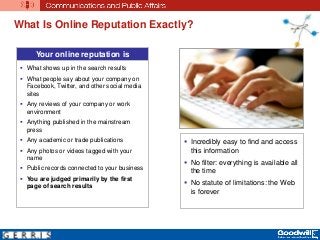 What Is Online Reputation Exactly?
Your online reputation is
 What shows up in the search results
 What people say about your company on
Facebook, Twitter, and other social media
sites
 Any reviews of your company or work
environment
 Anything published in the mainstream
press
 Any academic or trade publications
 Any photos or videos tagged with your
name
 Public records connected to your business
 You are judged primarily by the first
page of search results
 Incredibly easy to find and access
this information
 No filter: everything is available all
the time
 No statute of limitations: the Web
is forever
 