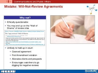 Mistake: Will-Not-Review Agreements
Why not?
 Ethically questionable
 You may end up on the “Wall of
Shame” of review sites
 Unlikely to hold up in court:
 Coerced agreement
 First Amendment violation
 Alienates clients and prospects
 Encourages searchers to go
digging for negative reviews
 