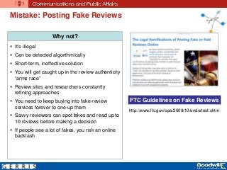 Mistake: Posting Fake Reviews
Why not?
 It’s illegal
 Can be detected algorithmically
 Short-term, ineffective solution
 You will get caught up in the review authenticity
“arms race”
 Review sites and researchers constantly
refining approaches
 You need to keep buying into fake-review
services forever to one-up them
 Savvy reviewers can spot fakes and read up to
10 reviews before making a decision
 If people see a lot of fakes, you risk an online
backlash
FTC Guidelines on Fake Reviews
http://www.ftc.gov/opa/2009/10/endortest.shtm
 