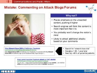 Mistake: Commenting on Attack Blogs/Forums
Why not?
 Places emphasis on the unwanted
content, pushing it higher
 Search engines will think this content is
more important than it is
 You probably won’t change the visitor’s
mind
 Likely to attract additional attacks
based on your comments
 Search for “edward dove dds”
 Google p.1 #3, 1 year later
 Seen by >60% of potential patients
 