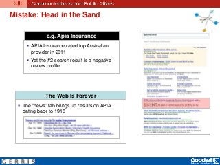 Mistake: Head in the Sand
e.g. Apia Insurance
 APIA Insurance rated top Australian
provider in 2011
 Yet the #2 search result is a negative
review profile
The Web Is Forever
 The “news” tab brings up results on APIA
dating back to 1918
 