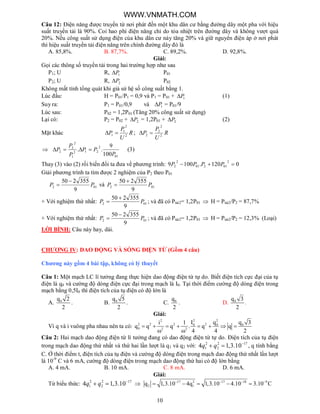 10
Câu 12: Điện năng được truyền từ nơi phát đến một khu dân cư bằng đường dây một pha với hiệu
suất truyền tải là 90%. Coi hao phí điện năng chỉ do tỏa nhiệt trên đường dây và không vượt quá
20%. Nếu công suất sử dụng điện của khu dân cư này tăng 20% và giữ nguyên điện áp ở nơi phát
thì hiệu suất truyền tải điện năng trên chính đường dây đó là
A. 85,8%. B. 87,7%. C. 89,2%. D. 92,8%.
Giải:
Gọi các thông số truyền tải trong hai trường hợp như sau
P1; U R, 1P P01
P2; U R, 2P P02
Không mất tính tổng quát khi giả sử hệ số công suất bằng 1.
Lúc đầu: H = P01/P1 = 0,9 và P1 = P01 + 1P (1)
Suy ra: P1 = P01/0,9 và 1P = P01/9
Lúc sau: P02 = 1,2P01 (Tăng 20% công suất sử dụng)
Lại có: P2 = P02 + 2P = 1,2P01 + 2P (2)
Mặt khác R
U
P
P 2
2
1
1  ; R
U
P
P 2
2
2
2 

01
2
212
1
2
2
2
100
9
..
P
PP
P
P
P  (3)
Thay (3) vào (2) rồi biến đổi ta đưa về phương trình: 0120.1009
2
01201
2
2  PPPP
Giải phương trình ta tìm được 2 nghiệm của P2 theo P01
012
9
355250
PP

 và 012
9
355250
PP


+ Với nghiệm thứ nhất: 012
9
355250
PP

 ; và đã có Ptải2= 1,2P01  H = Ptải2/P2 = 87,7%
+ Với nghiệm thứ nhất: 012
9
355250
PP

 ; và đã có Ptải2= 1,2P01  H = Ptải2/P2 = 12,3% (Loại)
LỜI BÌNH: Câu này hay, dài.
CHƯƠNG IV: DAO ĐỘNG VÀ SÓNG ĐIỆN TỪ (Gồm 4 câu)
Chương này gồm 4 bài tập, không có lý thuyết
Câu 1: Một mạch LC lí tưởng đang thực hiện dao động điện từ tự do. Biết điện tích cực đại của tụ
điện là q0 và cường độ dòng điện cực đại trong mạch là I0. Tại thời điểm cường độ dòng điện trong
mạch bằng 0,5I0 thì điện tích của tụ điện có độ lớn là
A. 0q 2
2
. B. 0q 5
2
. C. 0q
2
. D. 0q 3
2
.
Giải:
Vì q và i vuông pha nhau nên ta có:
2 22
2 2 2 20 0 0
0 2 2
I q q 3i 1
q q q . q q
4 4 2
       
 
Câu 2: Hai mạch dao động điện từ lí tưởng đang có dao động điện từ tự do. Điện tích của tụ điện
trong mạch dao động thứ nhất và thứ hai lần lượt là q1 và q2 với: 2 2 17
1 24 1,3.10q q 
  , q tính bằng
C. Ở thời điểm t, điện tích của tụ điện và cường độ dòng điện trong mạch dao động thứ nhất lần lượt
là 10-9
C và 6 mA, cường độ dòng điện trong mạch dao động thứ hai có độ lớn bằng
A. 4 mA. B. 10 mA. C. 8 mA. D. 6 mA.
Giải:
Từ biểu thức: 2 2 17
1 24 1,3.10q q 
   17 2 17 18 9
2 1q 1,3.10 4q 1,3.10 4.10 3.10 C   
    
WWW.VNMATH.COM
 