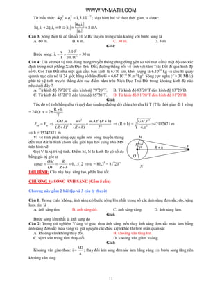 11
R
R h
O
M
V
N
Từ biểu thức: 2 2 17
1 24 1,3.10q q 
  ; đạo hàm hai vế theo thời gian, ta được:
1 1
1 1 2 2 2
2
4q i
8q .i 2q i 0 i 8 mA
q
    
Câu 3: Sóng điện từ có tần số 10 MHz truyền trong chân không với bước sóng là
A. 60 m. B. 6 m. C. 30 m. D. 3 m.
Giải:
Bước sóng:
8
6
c 3.10
30 m
f 10.10
   
Câu 4: Giả sử một vệ tinh dùng trong truyền thông đang đứng yên so với mặt đất ở một độ cao xác
định trong mặt phẳng Xích Đạo Trái Đất; đường thẳng nối vệ tinh với tâm Trái Đất đi qua kinh độ
số 0. Coi Trái Đất như một quả cầu, bán kính là 6370 km, khối lượng là 6.1024
kg và chu kì quay
quanh trục của nó là 24 giờ; hằng số hấp dẫn G = 6,67.10-11
N.m2
/kg2
. Sóng cực ngắn (f > 30 MHz)
phát từ vệ tinh truyền thẳng đến các điểm nằm trên Xích Đạo Trái Đất trong khoảng kinh độ nào
nêu dưới đây ?
A. Từ kinh độ 79o
20’Đ đến kinh độ 79o
20’T. B. Từ kinh độ 83o
20’T đến kinh độ 83o
20’Đ.
C. Từ kinh độ 85o
20’Đ đến kinh độ 85o
20’T. D. Từ kinh độ 81o
20’T đến kinh độ 81o
20’Đ.
Giải:
Tốc độ vệ tinh bằng chu vi quỹ đạo (quãng đường đi) chia cho chu kì T (T là thời gian đi 1 vòng
= 24h):
R h
v 2
T

 
hd htF F 
2 2
2 2
. .4 ( )
( ) ( )
GM m mv m R h
R h R h T
 
 
 
 (R + h) =
2
3
2
.
4.
GM T

=42112871 m
 h = 35742871 m.
Vì vệ tinh phát sóng cực ngắn nên sóng truyền thẳng
đến mặt đất là hình chỏm cầu giới hạn bởi cung nhỏ MN
trên hình vẽ.
Gọi V là vị trí vệ tinh. Điểm M, N là kinh độ có số đo
bằng giá trị góc 
cos 0,1512  

OM R
OV R h
   = 81,30
= 810
20”
LỜI BÌNH: Câu này hay, sáng tạo, phân loại tốt.
CHƯƠNG V: SÓNG ÁNH SÁNG (Gồm 5 câu)
Chương này gồm 2 bài tập và 3 câu lý thuyết
Câu 1: Trong chân không, ánh sáng có bước sóng lớn nhất trong số các ánh sáng đơn sắc: đỏ, vàng
lam, tím là
A. ánh sáng tím. B. ánh sáng đỏ. C. ánh sáng vàng. D. ánh sáng lam.
Giải:
Bước sóng lớn nhất là ánh sáng đỏ
Câu 2: Trong thí nghiệm Y-âng về giao thoa ánh sáng, nếu thay ánh sáng đơn sắc màu lam bằng
ánh sáng đơn sắc màu vàng và giữ nguyên các điều kiện khác thì trên màn quan sát
A. khoảng vân không thay đổi. B. khoảng vân tăng lên.
C. vị trí vân trung tâm thay đổi. D. khoảng vân giảm xuống.
Giải:
Khoảng vân giao thoa:
D
i
a

 ; thay đổi ánh sáng đơn sắc lam bằng vàng  bước sóng tăng nên
khoảng vân tăng.
WWW.VNMATH.COM
 