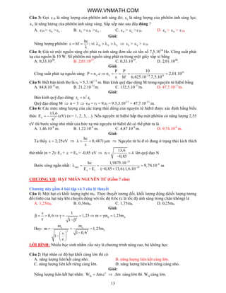 13
Câu 3: Gọi  Đ là năng lượng của phôtôn ánh sáng đỏ; L là năng lượng của phôtôn ánh sáng lục;
V là năng lượng của phôtôn ánh sáng vàng. Sắp xếp nào sau đây đúng ?
A.  Đ > V > L . B. L >  Đ > V . C. V > L > Đ. D. L > V >  Đ.
Giải:
Năng lượng phôtôn:
hc
hf  

; vì Đ V L      L > V >  Đ.
Câu 4: Giả sử một nguồn sáng chỉ phát ra ánh sáng đơn sắc có tần số 7,5.1014
Hz. Công suất phát
xạ của nguồn là 10 W. Số phôtôn mà nguồn sáng phát ra trong một giây xấp xỉ bằng
A. 0,33.1020
. B. 2,01.1019
. C. 0,33.1019
. D. 2,01.1020
.
Giải:
Công suất phát xạ nguồn sáng: 19
34 14
P P 10
P n . n 2,01.10
hf 6,625.10 .7,5.10
  
      

Câu 5: Biết bán kính Bo là r0 = 5,3.10-11
m. Bán kính quỹ đạo dừng M trong nguyên tử hiđrô bằng
A. 84,8.10-11
m. B. 21,2.10-11
m. C. 132,5.10-11
m. D. 47,7.10-11
m.
Giải:
Bán kính quỹ đạo dừng: 2
n 0r n .r
Quỹ đạo dừng M  n = 3  rM = r3 = 9.r0 = 9.5,3.10-11
= 47,7.10-11
m.
Câu 6: Các mức năng lượng của các trạng thái dừng của nguyên tử hiđrô được xác định bằng biểu
thức n 2
13,6
E
n
  (eV) (n = 1, 2, 3,…). Nếu nguyên tử hiđrô hấp thụ một phôtôn có năng lượng 2,55
eV thì bước sóng nhỏ nhất của bức xạ mà nguyên tử hiđrô đó có thể phát ra là
A. 1,46.10-8
m. B. 1,22.10-8
m. C. 4,87.10-8
m. D. 9,74.10-8
m.
Giải:
Ta thấy 2,25eV  
hc
0,4871 m   

 Nguyên tử hi đ rô đang ở trạng thái kích thích
thứ nhất (n = 2): E2 +  = En = -0,85 eV 
13,6
n 4
0,85
  

lên quỹ đạo N
Bước sóng ngắn nhất:
25
8
min 19
4 1
hc 1,9875.10
9,74.10 m
E E ( 0,85 13,6).1,6.10



   
  
CHƯƠNG VII: HẠT NHÂN NGUYÊN TỬ (Gồm 7 câu)
Chương này gồm 4 bài tập và 3 câu lý thuyết
Câu 1: Một hạt có khối lượng nghỉ m0. Theo thuyết tương đối, khối lượng động (khối lượng tương
đối tính) của hạt này khi chuyển động với tốc độ 0,6c (c là tốc độ ánh sáng trong chân không) là
A. 1,25m0. B. 0,36m0. C. 1,75m0. D. 0,25m0.
Giải:
0 02
v 1
0,6 1,25 m m 1,25m
c 1
          

Hay: o o
o2 2
m m
m 1,25m
1 0,6v
1
c
  
 
 
 
LỜI BÌNH: Nhiều học sinh nhầm cầu này là chương trình nâng cao, bỏ không học
Câu 2: Hạt nhân có độ hụt khối càng lớn thì có
A. năng lượng liên kết càng nhỏ. B. năng lượng liên kết càng lớn.
C. năng lượng liên kết riêng càng lớn. D. năng lượng liên kết riêng càng nhỏ.
Giải:
Năng lượng liên kết hạt nhân: 2
kW m.c   m càng lớn thì kW càng lớn.
WWW.VNMATH.COM
 