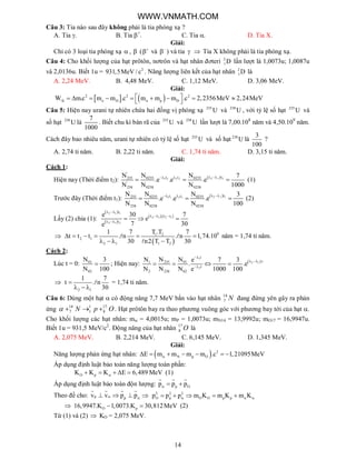 14
Câu 3: Tia nào sau đây không phải là tia phóng xạ ?
A. Tia . B. Tia +
. C. Tia . D. Tia X.
Giải:
Chỉ có 3 loại tia phóng xạ  ,  ( 
 và 
 ) và tia   Tia X không phải là tia phóng xạ.
Câu 4: Cho khối lượng của hạt prôtôn, nơtrôn và hạt nhân đơteri 2
1D lần lượt là 1,0073u; 1,0087u
và 2,0136u. Biết 1u = 2
931,5MeV / c . Năng lượng liên kết của hạt nhân 2
1D là
A. 2,24 MeV. B. 4,48 MeV. C. 1,12 MeV. D. 3,06 MeV.
Giải:
   2 2 2
k o D n p DW m.c m m .c m m m .c 2,2356MeV 2,24MeV          
Câu 5: Hiện nay urani tự nhiên chứa hai đồng vị phóng xạ 235
U và 238
U , với tỷ lệ số hạt 235
U và
số hạt 238
U là
7
1000
. Biết chu kì bán rã của 235
U và 238
U lần lượt là 7,00.108
năm và 4,50.109
năm.
Cách đây bao nhiêu năm, urani tự nhiên có tỷ lệ số hạt 235
U và số hạt 238
U là
3
100
?
A. 2,74 tỉ năm. B. 2,22 tỉ năm. C. 1,74 tỉ năm. D. 3,15 tỉ năm.
Giải:
Cách 1:
Hiện nay (Thời điểm t2):  2 1 21 2 2 2
'
tt t235 0235 0235
'
238 0238 0238
N N N 7
.e .e .e
N N N 1000
  
   (1)
Trước đây (Thời điểm t1):  2 1 11 1 2 1
tt t235 0235 0235
238 0238 0238
N N N 3
.e .e .e
N N N 100
  
   (2)
Lấy (2) chia (1):
 
 
   
2 1 1
2 1 2 1
2 1 2
t
. t t
t
e 30 7
e
7 30e
 
  
 
  

 
91 2
2 1
2 1 1 2
T .T1 7 7
t t t . n . n 1,74.10
30 n2 T T 30
     
   
 

năm = 1,74 tỉ năm.
Cách 2:
Lúc t = 0: 01
02
N 3
N 100
 ; Hiện nay:  
1
2 1
2
t
.t235 011
t
2 238 02
N NN e 7 3
. .e
N N N e 1000 100

 

   

2 1
1 7
t . n
30

  
 = 1,74 tỉ năm.
Câu 6: Dùng một hạt  có động năng 7,7 MeV bắn vào hạt nhân 14
7 N đang đứng yên gây ra phản
ứng 14 1 17
7 1 8N p O    . Hạt prôtôn bay ra theo phương vuông góc với phương bay tới của hạt .
Cho khối lượng các hạt nhân: m = 4,0015u; mP = 1,0073u; mN14 = 13,9992u; mO17 = 16,9947u.
Biết 1u = 931,5 MeV/c2
. Động năng của hạt nhân 17
8 O là
A. 2,075 MeV. B. 2,214 MeV. C. 6,145 MeV. D. 1,345 MeV.
Giải:
Năng lượng phản ứng hạt nhân:   2
N p OE m m m m .c 1,21095MeV      
Áp dụng định luật bảo toàn năng lượng toàn phần:
O pK K K E 6,489 MeV     (1)
Áp dụng định luật bảo toàn độn lượng: p Op p p  
  
Theo đề cho: p pv v p p   
   
 2 2 2
O p O O p pp p p m K m K m K      
 O p16,9947.K 1,0073.K 30,812MeV  (2)
Từ (1) và (2)  KO = 2,075 MeV.
WWW.VNMATH.COM
 