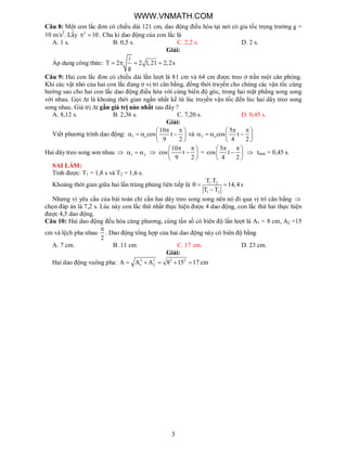 3
Câu 8: Một con lắc đơn có chiều dài 121 cm, dao động điều hòa tại nơi có gia tốc trọng trường g =
10 m/s2
. Lấy 2
10  . Chu kì dao động của con lắc là
A. 1 s. B. 0,5 s. C. 2,2 s. D. 2 s.
Giải:
Áp dụng công thức: T 2 2 1,21 2,2s
g
   

Câu 9: Hai con lắc đơn có chiều dài lần lượt là 81 cm và 64 cm được treo ở trần một căn phòng.
Khi các vật nhỏ của hai con lắc đang ở vị trí cân bằng, đồng thời truyền cho chúng các vận tốc cùng
hướng sao cho hai con lắc dao động điều hòa với cùng biên độ góc, trong hai mặt phẳng song song
với nhau. Gọi t là khoảng thời gian ngắn nhất kể từ lúc truyền vận tốc đến lúc hai dây treo song
song nhau. Giá trị t gần giá trị nào nhất sau đây ?
A. 8,12 s. B. 2,36 s. C. 7,20 s. D. 0,45 s.
Giải:
Viết phương trình dao động: 1 o
10
cos t
9 2
  
    
 
và 2 o
5
cos t
4 2
  
    
 
Hai dây treo song son nhau  1 2   
10
cos t
9 2
  
 
 
=
5
cos t
4 2
  
 
 
 tmin = 0,45 s.
SAI LẦM:
Tính được: T1 = 1,8 s và T2 = 1,6 s.
Khoảng thời gian giữa hai lần trùng phùng liên tiếp là 1 2
1 2
T .T
14,4 s
T T
  

Nhưng vì yêu cầu của bài toán chỉ cần hai dây treo song song nên nó đi qua vị trí cân bằng 
chọn đáp án là 7,2 s. Lúc này con lắc thứ nhất thực hiện được 4 dao động, con lắc thứ hai thực hiện
được 4,5 dao động.
Câu 10: Hai dao động đều hòa cùng phương, cùng tần số có biên độ lần lượt là A1 = 8 cm, A2 =15
cm và lệch pha nhau
2

. Dao động tổng hợp của hai dao động này có biên độ bằng
A. 7 cm. B. 11 cm. C. 17 cm. D. 23 cm.
Giải:
Hai dao động vuông pha: 2 2 2 2
1 2A A A 8 15 17 cm    
WWW.VNMATH.COM
 