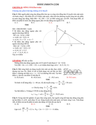 4
CHƯƠNG II: SÓNG CƠ (Gồm 6 câu)
Chương này gồm 6 bài tập, không có lý thuyết
Câu 1: Một nguồn phát sóng dao động điều hòa tạo ra sóng tròn đồng tâm O truyền trên mặt nước
với bước sóng . Hai điểm M và N thuộc mặt nước, nằm trên hai phương truyền sóng mà các phần
tử nước đang dao động. Biết OM = 8, ON = 12 và OM vuông góc với ON. Trên đoạn MN, số
điểm mà phần tử nước dao động ngược pha với dao động của nguồn O là
A. 5. B. 4. C. 6. D. 7.
Giải:
OH = OM.ON/MN = 6,66
 Số điểm dao động ngược pha với
nguồn trên đoạn MH là
OP  (k + 0,5)  OM
 6,66  (k + 0,5)  8
 6,16  k  7,5  k = 7
 Số điểm dao động ngược pha với
nguồn trên đoạn HN là
OQ  (k’ + 0,5)  ON
 6,66  (k’ + 0,5)  12
 6,16  k’  11,5
 k’ = 7, 8, 9, 10, 11
Vậy có 6 điểm
LỜI BÌNH: Dễ mắc sai lầm
Những điểm dao động ngược pha với O cách O một đoạn d = (k + 0,5)
Với OM = 8  d  ON = 12  có 4 điểm thích hợp với k = {8, 9, 10, 11}
Câu 2: Một sóng hình sin đang truyền trên một sợi dây theo chiều
dương của trục Ox. Hình vẽ mô tả hình dạng của sợi dây tại thời
điểm t1 (đường nét đứt) và t2 = t1 + 0,3 (s) (đường liền nét). Tại thời
điểm t2, vận tốc của điểm N trên đây là
A. 65,4 cm/s. B. -65,4 cm/s. C. -39,3 cm/s. D. 39,3 cm/s.
Giải:
Từ hình vẽ dễ dàng thấy: 40 cm  ; tốc độ truyền sóng:
s 15
v 50
t 0,3

  

cm/s
 Chu kỳ sóng:
40
T 0,8s
v 50

  
Tại thời điểm t2: N đang ở VTCB và dao động đi lên:
vN = vmax =
2 2
A .A .5
T 0,8
 
   = 39,25 cm/s.
Câu 3: Trong một thí nghiệm về giao thoa sóng nước, hai nguồn sóng kết hợp dao động cùng pha
tại hai điểm A và B cách nhau 16 cm. Sóng truyền trên mặt nước với bước sóng 3 cm. Trên đoạn
AB, số điểm mà tại đó phần tử nước dao động với biên độ cực đại là
A. 10. B. 11. C. 12. D. 9.
Giải:
Lập tỉ số:
AB 16
5,3
3
  

Ncđ = 2n + 1 = 2.5 + 1 = 11 điểm.
O
M
N
HP
Q
WWW.VNMATH.COM
 