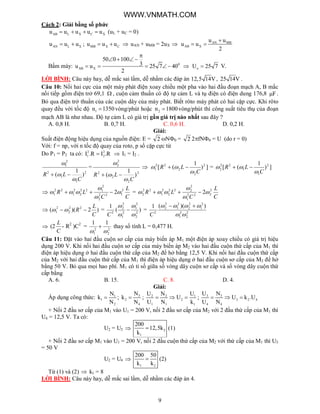 9
Cách 2: Giải bằng số phức
AB L X C Xu u u u u    (uL + uC = 0)
AN L Xu u u  ; MB X Cu u u   uAN + uMB = 2uX  AN MB
AB X
u u
u u
2

 
Bấm máy: 0
AB X
50 0 100
3u u 25 7 40
2

  
     oU 25 7 V.
LỜI BÌNH: Câu này hay, dễ mắc sai lầm, dễ nhầm các đáp án 12,5 14V , 25 14V .
Câu 10: Nối hai cực của một máy phát điện xoay chiều một pha vào hai đầu đoạn mạch A, B mắc
nối tiếp gồm điện trở 69,1  , cuộn cảm thuần có độ tự cảm L và tụ điện có điện dung 176,8 F .
Bỏ qua điện trở thuần của các cuộn dây của máy phát. Biết rôto máy phát có hai cặp cực. Khi rôto
quay đều với tốc độ 1n 1350 vòng/phút hoặc 2n 1800 vòng/phút thì công suất tiêu thụ của đoạn
mạch AB là như nhau. Độ tự cảm L có giá trị gần giá trị nào nhất sau đây ?
A. 0,8 H. B. 0,7 H. C. 0,6 H. D. 0,2 H.
Giải:
Suất điện động hiệu dụng của nguồn điện: E = 2 N0 = 2 2fN0 = U (do r = 0)
Với: f = np, với n tốc độ quay của roto, p số cặp cực từ
Do P1 = P2 ta có: 2 2
1 2I .R I .R  I1 = I2 .
2
1
1
2
2
1
)
1
(
C
LR




=
2
2
2
2
2
2
)
1
(
C
LR




 ])
1
([ 2
2
2
22
1
C
LR

  = ])
1
([ 2
1
1
22
2
C
LR

 

C
L
C
LR 2
122
2
2
122
2
2
1
22
1 2


  =
C
L
C
LR 2
222
1
2
222
2
2
1
22
2 2


 
 )2)(( 22
2
2
1
C
L
R  = )(
1
2
2
2
1
2
1
2
2
2





C
= 2
2
2
1
2
1
2
2
2
1
2
2
2
))((1

 
C
 (2
C
L
- R2
)C2
= 2
2
2
1
11

 thay số tính L = 0,477 H.
Câu 11: Đặt vào hai đầu cuộn sơ cấp của máy biến áp M1 một điện áp xoay chiều có giá trị hiệu
dụng 200 V. Khi nối hai đầu cuộn sơ cấp của máy biến áp M2 vào hai đầu cuộn thứ cấp của M1 thì
điện áp hiệu dụng ở hai đầu cuộn thứ cấp của M2 để hở bằng 12,5 V. Khi nối hai đầu cuộn thứ cấp
của M2 với hai đầu cuộn thứ cấp của M1 thì điện áp hiệu dụng ở hai đầu cuộn sơ cấp của M2 để hở
bằng 50 V. Bỏ qua mọi hao phí. M1 có tỉ số giữa số vòng dây cuộn sơ cấp và số vòng dây cuộn thứ
cấp bằng
A. 6. B. 15. C. 8. D. 4.
Giải:
Áp dụng công thức: 1
1
2
N
k
N
 ; 3
2
4
N
k
N
 ; 2 2 1
2
1 1 1
U N U
U
U N k
   ; 3 3
3 2 4
4 4
U N
U k .U
U N
  
+ Nối 2 đầu sơ cấp của M1 vào U1 = 200 V, nối 2 đầu sơ cấp của M2 với 2 đầu thứ cấp của M1 thì
U4 = 12,5 V. Ta có:
U2 = U3  2
1
200
12,5k
k
 (1)
+ Nối 2 đầu sơ cấp M1 vào U1 = 200 V, nối 2 đầu cuộn thứ cấp của M2 với thứ cấp của M1 thì U3
= 50 V
U2 = U4 
1 2
200 50
k k
 (2)
Từ (1) và (2)  k1 = 8
LỜI BÌNH: Câu này hay, dễ mắc sai lầm, dễ nhầm các đáp án 4.
WWW.VNMATH.COM
 
