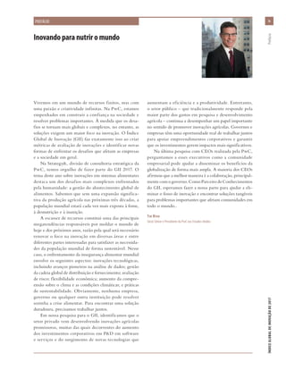 Inovando para nutrir o mundo
Vivemos em um mundo de recursos finitos, mas com
uma paixão e criatividade infinitas. Na PwC, estamos
empenhados em construir a confiança na sociedade e
resolver problemas importantes. À medida que os desa-
fios se tornam mais globais e complexos, no entanto, as
soluções exigem um maior foco na inovação. O Índice
Global de Inovação (GII) faz exatamente isso ao criar
métricas de avaliação de inovações e identificar novas
formas de enfrentar os desafios que afetam as empresas
e a sociedade em geral.
Na Strategy&, divisão de consultoria estratégica da
PwC, temos orgulho de fazer parte do GII 2017. O
tema deste ano sobre inovações em sistemas alimentares
destaca um dos desafios mais complexos enfrentados
pela humanidade: a gestão do abastecimento global de
alimentos. Sabemos que sem uma expansão significa-
tiva da produção agrícola nas próximas três décadas, a
população mundial estará cada vez mais exposta à fome,
à desnutrição e à inanição.
A escassez de recursos constitui uma das principais
megatendências responsáveis por moldar o mundo de
hoje e dos próximos anos, razão pela qual será necessário
renovar o foco na inovação em diversas áreas e entre
diferentes partes interessadas para satisfazer as necessida-
des da população mundial de forma sustentável. Nesse
caso, o enfrentamento da insegurança alimentar mundial
envolve os seguintes aspectos: inovações tecnológicas,
incluindo avanços pioneiros na análise de dados; gestão
da cadeia global de distribuição e fornecimento; avaliação
de risco; flexibilidade econômica; aumento da compre-
ensão sobre o clima e as condições climáticas; e práticas
de sustentabilidade. Obviamente, nenhuma empresa,
governo ou qualquer outra instituição pode resolver
sozinha a crise alimentar. Para encontrar uma solução
duradoura, precisamos trabalhar juntos.
Em nossa pesquisa para o GII, identificamos que o
setor privado vem desenvolvendo inovações agrícolas
promissoras, muitas das quais decorrentes do aumento
dos investimentos corporativos em P&D em software
e serviços e do surgimento de novas tecnologias que
aumentam a eficiência e a produtividade. Entretanto,
o setor público – que tradicionalmente responde pela
maior parte dos gastos em pesquisa e desenvolvimento
agrícola – continua a desempenhar um papel importante
no sentido de promover inovações agrícolas. Governos e
empresas têm uma oportunidade real de trabalhar juntos
para apoiar empreendimentos corporativos e garantir
que os investimentos gerem impactos mais significativos.
Na última pesquisa com CEOs realizada pela PwC,
perguntamos a esses executivos como a comunidade
empresarial pode ajudar a disseminar os benefícios da
globalização de forma mais ampla. A maioria dos CEOs
afirmou que a melhor maneira é a colaboração, principal-
mentecomogoverno.ComoParceirodeConhecimentos
do GII, esperamos fazer a nossa parte para ajudar a eli-
minar o fosso de inovação e encontrar soluções tangíveis
para problemas importantes que afetam comunidades em
todo o mundo..
Tim Ryan
Sócio Sênior e Presidente da PwC nos Estados Unidos
ixix
ÍNDICEGLOBALDEINOVAÇÃODE2017	Prefácio
PREFÁCIO
 