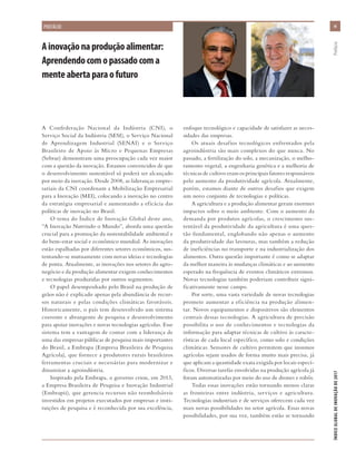 A Confederação Nacional da Indústria (CNI), o
Serviço Social da Indústria (SESI), o Serviço Nacional
de Aprendizagem Industrial (SENAI) e o Serviço
Brasileiro de Apoio às Micro e Pequenas Empresas
(Sebrae) demonstram uma preocupação cada vez maior
com a questão da inovação. Estamos convencidos de que
o desenvolvimento sustentável só poderá ser alcançado
por meio da inovação. Desde 2008, as lideranças empre-
sariais da CNI coordenam a Mobilização Empresarial
para a Inovação (MEI), colocando a inovação no centro
da estratégia empresarial e aumentando a eficácia das
políticas de inovação no Brasil.
O tema do Índice de Inovação Global deste ano,
“A Inovação Nutrindo o Mundo”, aborda uma questão
crucial para a promoção da sustentabilidade ambiental e
do bem-estar social e econômico mundial. As inovações
estão espalhadas por diferentes setores econômicos, sus-
tentando-se mutuamente com novas ideias e tecnologias
de ponta. Atualmente, as inovações nos setores do agro-
negócio e da produção alimentar exigem conhecimentos
e tecnologias produzidas por outros segmentos.
O papel desempenhado pelo Brasil na produção de
grãos não é explicado apenas pela abundância de recur-
sos naturais e pelas condições climáticas favoráveis.
Historicamente, o país tem desenvolvido um sistema
coerente e abrangente de pesquisa e desenvolvimento
para apoiar inovações e novas tecnologias agrícolas. Esse
sistema tem a vantagem de contar com a liderança de
uma das empresas públicas de pesquisa mais importantes
do Brasil, a Embrapa (Empresa Brasileira de Pesquisa
Agrícola), que fornece a produtores rurais brasileiros
ferramentas cruciais e necessárias para modernizar e
dinamizar a agroindústria.
Inspirado pela Embrapa, o governo criou, em 2013,
a Empresa Brasileira de Pesquisa e Inovação Industrial
(Embrapii), que gerencia recursos não reembolsáveis
investidos em projetos executados por empresas e insti-
tuições de pesquisa e é reconhecida por sua excelência,
enfoque tecnológico e capacidade de satisfazer as neces-
sidades das empresas.
Os atuais desafios tecnológicos enfrentados pela
agroindústria são mais complexos do que nunca. No
passado, a fertilização do solo, a mecanização, o melho-
ramento vegetal, a engenharia genética e a melhoria de
técnicas de cultivo eram os principais fatores responsáveis
pelo aumento da produtividade agrícola. Atualmente,
porém, estamos diante de outros desafios que exigem
um novo conjunto de tecnologias e políticas.
A agricultura e a produção alimentar geram enormes
impactos sobre o meio ambiente. Com o aumento da
demanda por produtos agrícolas, o crescimento sus-
tentável da produtividade da agricultura é uma ques-
tão fundamental, englobando não apenas o aumento
da produtividade das lavouras, mas também a redução
de ineficiências no transporte e na industrialização dos
alimentos. Outra questão importante é como se adaptar
da melhor maneira às mudanças climáticas e ao aumento
esperado na frequência de eventos climáticos extremos.
Novas tecnologias também poderiam contribuir signi-
ficativamente nesse campo.
Por sorte, uma vasta variedade de novas tecnologias
promete aumentar a eficiência na produção alimen-
tar. Novos equipamentos e dispositivos são elementos
centrais dessas tecnologias. A agricultura de precisão
possibilita o uso de conhecimentos e tecnologias da
informação para adaptar técnicas de cultivo às caracte-
rísticas de cada local específico, como solo e condições
climáticas. Sensores de cultivo permitem que insumos
agrícolas sejam usados de forma muito mais precisa, já
que aplicam a quantidade exata exigida por locais especí-
ficos. Diversas tarefas envolvidas na produção agrícola já
foram automatizadas por meio do uso de drones e robôs.
Todas essas inovações estão tornando menos claras
as fronteiras entre indústria, serviços e agricultura.
Tecnologias industriais e de serviços oferecem cada vez
mais novas possibilidades no setor agrícola. Essas novas
possibilidades, por sua vez, também estão se tornando
Ainovaçãonaproduçãoalimentar:
Aprendendocomopassadocoma
menteabertaparaofuturo
xixi
ÍNDICEGLOBALDEINOVAÇÃODE2017	Prefácio
PREFÁCIO
 