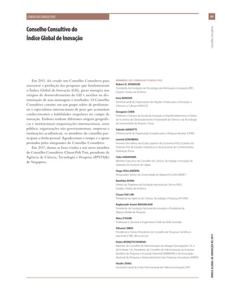 Em 2011, foi criado um Conselho Consultivo para
assessorar a produção das pesquisas que fundamentam
o Índice Global de Inovação (GII), gerar sinergias nos
estágios de desenvolvimento do GII e auxiliar na dis-
seminação de suas mensagens e resultados. O Conselho
Consultivo consiste em um grupo seleto de profission-
ais e especialistas internacionais de peso que acumulam
conhecimentos e habilidades singulares no campo da
inovação. Embora tenham diferentes origens geográfi-
cas e institucionais (organizações internacionais, setor
público, organizações não governamentais, empresas e
instituições acadêmicas), os membros do conselho par-
ticipam a título pessoal. Agradecemos o tempo e o apoio
prestados pelos integrantes do Conselho Consultivo.
Em 2017, damos as boas-vindas a um novo membro
do Conselho Consultivo: Chuan Poh Tim, presidente da
Agência de Ciência, Tecnologia e Pesquisa (A*STAR)
de Singapura.
ConselhoConsultivodo
ÍndiceGlobaldeInovação
MEMBROS DO CONSELHO CONSULTIVO
Robert D. ATKINSON
Presidente da Fundação de Tecnologia da Informação e Inovação (ITIF),
Estados Unidos da América
Irina BOKOVA
Diretora-Geral da Organização das Nações Unidas para a Educação, a
Ciência e a Cultura (UNESCO)
Dongmin CHEN
Professor e Decano da Escola de Inovação e Empreendedorismo e Diretor
do Escritório de Desenvolvimento Empresarial da Ciência e da Tecnologia
da Universidade de Pequim, China
Fabiola GIANOTTI
Diretora-Geral da Organização Europeia para a Pesquisa Nuclear (CERN)
Leonid GOKHBERG
Primeiro Vice-Reitor da Escola Superior de Economia (HSE) e Diretor do
Instituto HSE de Estudos Estatísticos e da Economia do Conhecimento,
Federação Russa
Yuko HARAYAMA
Membro Executivo do Conselho de Ciência, Tecnologia e Inovação do
Gabinete do Governo do Japão
Hugo HOLLANDERS
Pesquisador Sênior da Universidade de Maastricht (UNU-MERIT)
Beethika KHAN
Diretor de Programa da Fundação Nacional da Ciência (NSF),
Estados Unidos da América
Chuan Poh LIM
Presidente da Agência de Ciência, Tecnologia e Pesquisa (A*STAR)
Raghunath Anant MASHELKAR
Presidente da Fundação Nacional de Inovação e Presidente da
Aliança Global de Pesquisa
Mary O’KANE
Professora e Cientista e Engenheira-Chefe da NSW, Austrália
Sibusiso SIBISI
Presidente e Diretor-Presidente do Conselho de Pesquisa Científica e
Industrial (CSIR), África do Sul
Pedro WONGTSCHOWSKI
Membro do Conselho de Administração da Ultrapar Participações S.A. e
da Embraer S.A.; Presidente do Conselho de Administração da Empresa
Brasileira de Pesquisa e Inovação Industrial (EMBRAPII) e da Associação
Nacional de Pesquisa e Desenvolvimento das Empresas Inovadoras (ANPEI)
Houlin ZHAO
Secretário-Geral da União Internacional das Telecomunicações (UIT)
xiii
ÍNDICEGLOBALDEINOVAÇÃODE2017	ConselhoConsultivo
CONSELHO CONSULTIVO
 