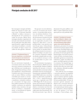 xvii
ÍNDICEGLOBALDEINOVAÇÃODE2017	PrincipaisConclusões
PrincipaisconclusõesdoGII2017
PRINCIPAIS CONCLUSÕES
Seis mensagens emergem do Índice
Global de Inovação de 2017, que,
com o tema “A Inovação Nutrindo
o Mundo”, se dedica a mensurar o
desempenho de 127 economias no
campo da inovação. Muitas dessas
mensagens abordam a importância da
inovação como motor do crescimento
de um modo geral. Uma delas enfoca
especificamente o papel da inovação
como forma de satisfazer a crescente
necessidade de lograr avanços nas
cadeias de valor agrícola e alimentar.
Conclusão 1: É fundamental lançar as
bases para impulsionar o crescimento por
meio da inovação em um momento em
que a economia global atinge um ponto
crítico
Em um movimento inesperado, o
crescimento mostra uma nova dinâ-
mica mais constante no momento em
que o GII deste ano é enviado para o
prelo. A importância de lançar as bases
para impulsionar o desenvolvimento
econômico por meio da inovação é
cada vez maior. Políticas correlatas
concebidas para manter os investi-
mentos em inovação podem ajudar
a transformar a retomada econômica
em crescimento de longo prazo.
Essas políticas proativas de inovação
também constituem um poderoso
remédio contra a incerteza, visto que
elevam a confiança e, consequente-
mente, os investimentos de agentes
econômicos no futuro.
Em que pese essa nova dinâmica,
a taxa de crescimento dos investi-
mentos e da produtividade perma-
nece em mínimas históricas. Com
exceção da China, o crescimento
dos investimentos em países de renda
média caiu para níveis semelhan-
tes aos registrados em países ricos
(Figura A). Além disso, a crise de
produtividade é uma questão mais
atual do que nunca. A desaceleração
econômica ampliou o fenômeno dos
baixos ganhos de produtividade e
do enfraquecimento da inovação e
difusão tecnológica nos países ricos.
As economias emergentes também
são afetadas, prejudicando seus esfor-
ços no sentido de alcançar o nível
de produtividade de países mais
avançados.
Os investimentos em pesquisa e
desenvolvimento (R&D) precisam
ser intensificados. Embora as políticas
anticíclicas de inovação e os investi-
mentos privados em inovação tenham
permitido evitar um crescimento per-
manentemente moderado de P&D, o
setor de P&D ainda cresce a um ritmo
inferior ao observado no período de
2011 a 2013 e significativamente
menor que o registrado entre 2005
e 2008 (Figura A). O corte nos orça-
mentos governamentais de P&D em
determinados países de renda elevada,
aliado ao crescimento mais lento dos
investimentos em países emergentes,
explica parte dessa desaceleração. Um
fato desconcertante é que, além da
diminuição dos gastos públicos com
P&D, os gastos empresariais em pes-
quisas parecem estar perdendo força.
Conclusão 2: A produção de inovações
agrícolas inteligentes e digitais e uma
maior adoção de inovações nos países
em desenvolvimento podem ajudar a
superar sérios desafios alimentares
Atualmente, precisamos de um novo
motordainovaçãoparasuperarolento
crescimento da produtividade agrí-
cola e os atuais gargalos enfrentados
por sistemas de inovação agrícola. Em
primeiro lugar, é necessário reverter o
cenário de baixo crescimento da pro-
dutividade agrícola nas economias de
renda baixa e média e de redução nos
gastos com P&D agrícola em todas
as economias. Em segundo lugar, as
inovações precisam ser disseminadas
de forma mais eficaz nos setores agrí-
cola e alimentar, sobretudo nos países
em desenvolvimento.
Uma onda de novas tecnologias
e inovações agrícolas vem ajudando
a satisfazer essa necessidade de ino-
vação em sistemas agrícolas e podem
ajudar também a superar o problema
da baixa produtividade. O ritmo de
inovação agrícola aumentou nos
últimos anos e inovações desenvol-
vidas em outros setores passaram a
ser incorporadas por sistemas agríco-
las e alimentares. Avanços logrados
na área de genética e de nano-
tecnologia e biotecnologia, entre
 