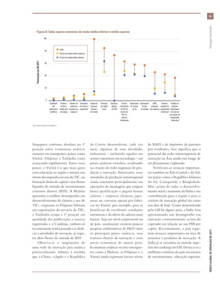 xxi
ÍNDICEGLOBALDEINOVAÇÃODE2017	PrincipaisConclusões
Singapura continua absoluta na 1ª
posição entre economias asiáticas
menores ou emergentes, países como
Vietnã, Filipinas e Tailândia estão
avançando rapidamente. Entre esses
países, o Vietnã é o que mais gasta
com educação na região e mostra um
ótimo desempenho no uso de TIC, na
formação bruta de capital e nos fluxos
líquidos de entrada de investimentos
externos diretos (IED). A Malásia
apresenta o melhor desempenho em
desenvolvimento de clusters e uso de
TIC, enquanto as Filipinas lideram
em exportações de serviços de TIC,
a Tailândia ocupa a 1ª posição em
qualidade das publicações e marcas
registradas e o Camboja, embora só
recentemente tenha passado a se dedi-
car a atividades de inovação, já regis-
tra altos fluxos de entrada de IED.
Observa-se o surgimento de
uma rede de inovação pan-asiática
potencialmente robusta à medida
que a China, o Japão e a República
da Coreia desenvolvem, cada vez
mais, algumas de suas atividades
industriais – incluindo aquelas em
setores intensivos em tecnologia – em
países asiáticos vizinhos, resultando
na criação de redes regionais de pro-
dução e inovação. Entretanto, essas
atividades de produção intrarregional
ainda consistem principalmente em
operações de montagem que exigem
baixa qualificação e pagam baixos
salários – empresas chinesas, japo-
nesas ou coreanas optam por fabri-
car no Vietnã, por exemplo, para se
beneficiar de excelentes condições
estruturais e da oferta de salários mais
baixos. Seja no nível empresarial ou
de país, atualmente existem poucos
projetos colaborativos de P&D entre
os principais países asiáticos, seus
maiores clusters de inovação e essas
novas economias de menor peso.
Economias asiáticas recém-emergen-
tes como a Malásia, as Filipinas e o
Vietnã ainda registram baixos níveis
de R&D e de depósitos de patentes
por residentes. Isso significa que o
potencial das redes intrarregionais de
inovação na Ásia ainda está longe de
ser plenamente explorado.
Verificam-se avanços importan-
tes também na Ásia Central e do Sul,
em países como a República Islâmica
do Irã, Cazaquistão e Bangladesh.
Mas, acima de tudo, o desenvolvi-
mento atual e iminente da Índia e sua
contribuição para a região e para o
cenário de inovação global são vitais
nos dias de hoje. Como demonstrado
pelo GII há alguns anos, a Índia vem
apresentando um desempenho em
inovação constantemente acima do
esperado em relação ao seu PIB per
capita. Recentemente, o país regis-
trou avanços importantes na área de
insumos e produtos de inovação. A
Índia já se encontra na metade supe-
rior dos rankings do GII. Destaca-se a
melhoria contínua do país em termos
de investimentos, educação superior,
0
20
40
60
80
100
Lower-middle
income
economies
Upper-middle
income
economies
India
Famílias de
patentes
depositadas
em mais de
dois órgãos de
propriedade
intelectual
Receitas
oriundas de
propriedade
intelectual
GERD
realizados
por empresas
Exportações
de alta
tecnologia
Exportações
de serviços
deTIC
Taxa de
crescimento
do PIB em
termos de
PPC em
dólares/
trabalhador
Empresas
globais
de P&D
Formação
de capital
bruto
Estado do
desenvol-
vimento
de clusters
Graduados
em ciência e
engenharia
Talentos no
campo da
pesquisa nas
empresas
Produtos
de alta e
média-alta
tecnologia
Qualidade
das
publicações
científicas
l India
l  Países de renda média superior
l  Países de renda média inferior
PontuaçãonoGII2017
Fonte: Veja a Figura 6 do Capítulo 1.
Figura B: Índia supera economias de renda média inferior e média superior
 