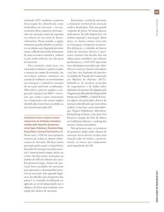 xxiii
ÍNDICEGLOBALDEINOVAÇÃODE2017	PrincipaisConclusões
incluindo 2017, nenhuma economia
dessa região foi identificada como
realizadora em inovação – ou seja,
nenhuma delas registrou desempe-
nho em inovação acima do esperado
em relação ao seu nível de desen-
volvimento. Nesse sentido, a região
enfrentou grandes desafios econômi-
cos no último ano. Segundo previsões
atuais, o Brasil está saindo lentamente
de uma recessão econômica, embora
o país ainda enfrente um alto grau
de incerteza.
Para estimular ainda mais essa
retomada econômica e ajudar a região
a avançar no campo da inovação, são
necessários esforços contínuos no
sentido de melhorar os investimentos
em inovação e estabelecer sistemas
de inovação mais bem coordenados.
Além disso, é preciso ampliar a coo-
peração regional em P&D e inova-
ção, que ainda é quase inexistente
em comparação com outras regiões
identificadas como bem-sucedidas na
área da inovação pelo GII.
Conclusão 6: Entre os maiores clusters
subnacionais de atividades inovadoras,
medidos pelos depósitos de patentes,
estão Tóquio-Yokohama, Shenzhen-Hong
Kong (China) e San José-San Francisco, CA
Neste ano, o GII faz uma primeira
tentativa de avaliar os clusters subna-
cionais de inovação. Há duas razões
principais pelas quais a importância
dos polos de inovação em nível nacio-
nal e internacional sempre esteve no
centro das discussões realizadas no
âmbito do GII nos últimos dez anos.
Em primeiro lugar, clusters de ino-
vação bem-sucedidos são essenciais
para aprimorar o desempenho nacio-
nal em inovação. Em segundo lugar,
uma das dúvidas mais frequentes dos
países é se o modelo do GII pode ser
aplicado no nível subnacional com o
objetivo de fazer uma avaliação mais
ampla dos clusters de inovação.
Entretanto, a tarefa de mensurar
a dimensão territorial da inovação
ainda é desafiadora. Para um grande
conjunto de países, há muito poucos
indicadores do GII disponíveis em
âmbito regional e municipal. Além
disso, os clusters muitas vezes não
se restringem a fronteiras nacionais.
Por definição, o trabalho de buscar
dados de inovação oficiais e opor-
tunos constitui um desafio. Em um
esforço para contribuir com soluções
preliminares, o GII 2017 apresenta
uma abordagem inovadora que iden-
tifica os maiores clusters inovadores
com base nos depósitos de patentes
no âmbito do Tratado de Cooperação
em Matéria de Patentes (PCT).
Valendo-se de técnicas avançadas
de mapeamento e de dados sobre
depósitos de patentes divulgados pela
OrganizaçãoMundialdaPropriedade
Intelectual (OMPI), a Tabela B mos-
tra alguns dos principais clusters de
inovação identificados por meio dessa
análise. Com base nessa metodolo-
gia, Tóquio-Yokohama, Shenzhen-
Hong Kong (China) e San José-San
Francisco (região do Vale do Silício
na Califórnia) lideram o ranking dos
maiores clusters inovadores.
Nos próximos anos, as tentativas
de promover dados sobre clusters de
inovação locais devem receber uma
atenção cada vez maior e, possivel-
mente, se tornar um componente
mais importante do GII.
 