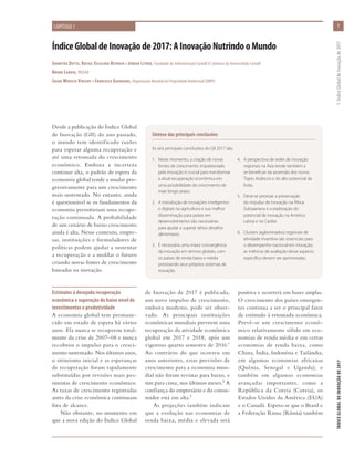 ÍndiceGlobaldeInovaçãode2017:AInovaçãoNutrindooMundo
Soumitra Dutta, Rafael Escalona Reynoso e Jordan Litner, Faculdade de Administração Cornell SC Johnson da Universidade Cornell
Bruno Lanvin, INSEAD
Sacha Wunsch-Vincent e Francesca Guadagno, Organização Mundial da Propriedade Intelectual (OMPI)
CAPÍTULO 1
Desde a publicação do Índice Global
de Inovação (GII) do ano passado,
o mundo tem identificado razões
para esperar alguma recuperação e
até uma retomada do crescimento
econômico. Embora a incerteza
continue alta, o padrão de espera da
economia global tende a mudar pro-
gressivamente para um crescimento
mais sustentado. No entanto, ainda
é questionável se os fundamentos da
economia permitiriam uma recupe-
ração continuada. A probabilidade
de um cenário de baixo crescimento
ainda é alta. Nesse contexto, empre-
sas, instituições e formuladores de
políticas podem ajudar a sustentar
a recuperação e a moldar o futuro
criando novas fontes de crescimento
baseadas na inovação.
Estímulos à desejada recuperação
econômica e superação do baixo nível de
investimentos e produtividade
A economia global tem permane-
cido em estado de espera há vários
anos. Ela nunca se recuperou total-
mente da crise de 2007–08 e nunca
recobrou o impulso para o cresci-
mento sustentado. Nos últimos anos,
o otimismo inicial e as esperanças
de recuperação foram rapidamente
substituídas por revisões mais pes-
simistas de crescimento econômico.
As taxas de crescimento registradas
antes da crise econômica continuam
fora de alcance.
Não obstante, no momento em
que a nova edição do Índice Global
de Inovação de 2017 é publicada,
um novo impulso de crescimento,
embora modesto, pode ser obser-
vado. As principais instituições
econômicas mundiais preveem uma
recuperação da atividade econômica
global em 2017 e 2018, após um
vigoroso quarto semestre de 2016.1
Ao contrário do que ocorreu em
anos anteriores, essas previsões de
crescimento para a economia mun-
dial não foram revistas para baixo, e
sim para cima, nos últimos meses.2 A
confiança do empresário e do consu-
midor está em alta.3
As projeções também indicam
que a evolução nas economias de
renda baixa, média e elevada será
Síntese das principais conclusões
As seis principais conclusões do GII 2017 são:
1.	 Neste momento, a criação de novas
fontes de crescimento impulsionado
pela inovação é crucial para transformar
a atual recuperação econômica em
uma possibilidade de crescimento de
mais longo prazo.
2.	 A introdução de inovações inteligentes
e digitais na agricultura e sua melhor
disseminação para países em
desenvolvimento são necessárias
para ajudar a superar sérios desafios
alimentares.
3.	 É necessária uma maior convergência
da inovação em termos globais, com
os países de renda baixa e média
priorizando seus próprios sistemas de
inovação.
4.	 A perspectiva de redes de inovação
regionais na Ásia tende também a
se beneficiar da ascensão dos novos
Tigres Asiáticos e do alto potencial da
Índia.
5.	 Deve-se priorizar a preservação
do impulso de inovação na África
Subsaariana e a exploração do
potencial de inovação na América
Latina e no Caribe.
6.	 Clusters (aglomerados) regionais de
atividade inventiva são essenciais para
o desempenho nacional em inovação;
as métricas de avaliação desse aspecto
específico devem ser aprimoradas.
positiva e ocorrerá em bases amplas.
O crescimento dos países emergen-
tes continua a ser o principal fator
de estímulo à retomada econômica.
Prevê-se um crescimento econô-
mico relativamente sólido em eco-
nomias de renda média e em certas
economias de renda baixa, como
China, Índia, Indonésia e Tailândia;
em algumas economias africanas
(Quênia, Senegal e Uganda); e
também em algumas economias
avançadas importantes, como a
República da Coreia (Coreia), os
Estados Unidos da América (EUA)
e o Canadá. Espera-se que o Brasil e
a Federação Russa (Rússia) também
1
ÍNDICEGLOBALDEINOVAÇÃODE2017	1:ÍndiceGlobaldeInovaçãode2017
 