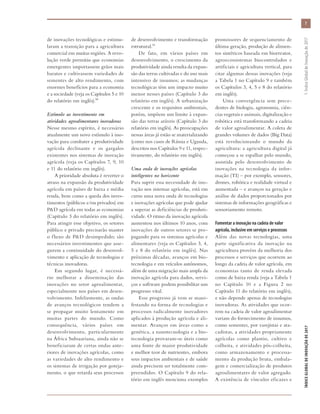 de inovações tecnológicas e estimu-
laram a transição para a agricultura
comercial em muitas regiões. A revo-
lução verde permitiu que economias
emergentes importassem grãos mais
baratos e cultivassem variedades de
sementes de alto rendimento, com
enormes benefícios para a economia
e a sociedade (veja os Capítulos 5 e 10
do relatório em inglês).30
Estímulo ao investimento em
atividades agroalimentares inovadoras
Nesse mesmo espírito, é necessário
atualmente um novo estímulo à ino-
vação para combater a produtividade
agrícola declinante e os gargalos
existentes nos sistemas de inovação
agrícola (veja os Capítulos 7, 9, 10
e 11 do relatório em inglês).
A prioridade absoluta é reverter o
atraso na expansão da produtividade
agrícola em países de baixa e média
renda, bem como a queda dos inves-
timentos (públicos e/ou privados) em
P&D agrícola em todas as economias
(Capítulo 3 do relatório em inglês).
Para atingir esse objetivo, os setores
público e privado precisarão manter
o fluxo de P&D desimpedido; são
necessários investimentos que asse-
gurem a continuidade do desenvol-
vimento e aplicação de tecnologias e
técnicas inovadoras.
Em segundo lugar, é necessá-
rio melhorar a disseminação das
inovações no setor agroalimentar,
especialmente nos países em desen-
volvimento. Infelizmente, as ondas
de avanços tecnológicos tendem a
se propagar muito lentamente em
muitas partes do mundo. Como
consequência, vários países em
desenvolvimento, particularmente
na África Subsaariana, ainda não se
beneficiaram de certas ondas ante-
riores de inovações agrícolas, como
as variedades de alto rendimento e
os sistemas de irrigação por goteja-
mento, o que retarda seus processos
de desenvolvimento e transformação
estrutural.31
De fato, em vários países em
desenvolvimento, o crescimento da
produtividade ainda resulta da expan-
são das terras cultivadas e do uso mais
intensivo de insumos; as mudanças
tecnológicas têm um impacto muito
menor nesses países (Capítulo 3 do
relatório em inglês). A urbanização
crescente e os requisitos ambientais,
porém, impõem um limite à expan-
são das terras aráveis (Capítulo 3 do
relatório em inglês). As preocupações
nessas áreas já estão se materializando
(como nos casos de Rússia e Uganda,
descritos nos Capítulos 9 e 11, respec-
tivamente, do relatório em inglês).
Uma onda de inovações agrícolas
inteligentes no horizonte
Para suprir essa necessidade de ino-
vação nos sistemas agrícolas, está em
curso uma nova onda de tecnologias
e inovações agrícolas que pode ajudar
a superar as deficiências de produti-
vidade. O ritmo da inovação agrícola
aumentou nos últimos 10 anos, com
inovações de outros setores se pro-
pagando para os sistemas agrícolas e
alimentares (veja os Capítulos 3, 4,
5 e 8 do relatório em inglês). Nas
próximas décadas, avanços em bio-
tecnologia e em veículos autônomos,
além de uma migração mais ampla da
inovação agrícola para dados, servi-
ços e software podem possibilitar um
progresso vital.
Esse progresso já vem se mani-
festando na forma de tecnologias e
processos radicalmente inovadores
aplicados à produção agrícola e ali-
mentar. Avanços em áreas como a
genética, a nanotecnologia e a bio-
tecnologia provaram-se úteis como
uma fonte de maior produtividade
e melhor teor de nutrientes, embora
seus impactos ambientais e de saúde
ainda precisem ser totalmente com-
preendidos. O Capítulo 9 do rela-
tório em inglês menciona exemplos
promissores de sequenciamento de
última geração, produção de alimen-
tos sintéticos baseada em biorreator,
agroecossistemas biocontrolados e
artificiais e agricultura vertical, para
citar algumas dessas inovações (veja
a Tabela 1 no Capítulo 9 e também
os Capítulos 3, 4, 5 e 8 do relatório
em inglês).
Uma convergência sem prece-
dentes de biologia, agronomia, ciên-
cias vegetais e animais, digitalização e
robótica está transformando a cadeia
de valor agroalimentar. A coleta de
grandes volumes de dados (Big Data)
está revolucionando o mundo da
agricultura: a agricultura digital já
começou a se espalhar pelo mundo,
assistida pelo desenvolvimento de
inovações na tecnologia da infor-
mação (TI) – por exemplo, sensores,
drones, robótica e realidade virtual e
aumentada – e avanços na geração e
análise de dados proporcionados por
sistemas de informações geográficas e
sensoriamento remoto.
Fomentar a inovação na cadeia de valor
agrícola, inclusive em serviços e processos
Além das novas tecnologias, uma
parte significativa da inovação na
agricultura provém da melhoria dos
processos e serviços que ocorrem ao
longo da cadeia de valor agrícola, em
economias tanto de renda elevada
como de baixa renda (veja a Tabela 1
no Capítulo 10 e a Figura  2 no
Capítulo 11 do relatório em inglês),
e não depende apenas de tecnologias
inovadoras. As atividades que ocor-
rem na cadeia de valor agroalimentar
variam do fornecimento de insumos,
como sementes, por varejistas e ata-
cadistas, a atividades propriamente
agrícolas como plantio, cultivo e
colheita, e atividades pós-colheita,
como armazenamento e processa-
mento da produção bruta, embala-
gem e comercialização de produtos
agroalimentares de valor agregado.
A existência de vínculos eficazes e
7
ÍNDICEGLOBALDEINOVAÇÃODE2017	1:ÍndiceGlobaldeInovaçãode2017
 