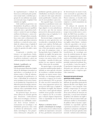 da regulamentação e redução da
burocracia enfrentada pelos produ-
tores rurais) tende a contribuir para a
geração de um ambiente mais propí-
cio à inovação (veja o Capítulo 10 do
relatório em inglês).
Cabe também aos governos e aos
formuladores de políticas a delicada
tarefa de proporcionar um equilíbrio
adequado entre a agricultura inefi-
ciente e carente de mais tecnologia,
melhores fertilizantes e outros ele-
mentos e a bioagricultura avançada,
bem como entre a alimentação dos
pobres usando agricultura intensiva
moderna e a criação de novas varie-
dades de culturas (veja o Capítulo 8
do relatório em inglês), sem des-
cuidar de questões de saúde e meio
ambiente.
Cooperação e consultas con-
tinuam a ser ingredientes funda-
mentais para obter apoio popular
às políticas resultantes e gerar um
ambiente propício às ideias criativas.
Estímulo à qualificação e ao
empreendedorismo agrícola
Um dos principais obstáculos à rápida
adoção de abordagens inovadoras na
agricultura e na produção de ali-
mentos ainda é a falta de informa-
ções adequadas, de qualificação e, às
vezes, a dificuldade de aceitação de
novos produtos ou de novas manei-
ras de produzi-los. Experiências de
diferentes partes do mundo, mencio-
nadas nos capítulos do GII deste ano,
indicam como as prioridades devem
ser escalonadas nesse setor.
Em primeiro lugar, são neces-
sários esforços de extensão agrícola
para disseminar conhecimentos
sobre novas tecnologias e técnicas e
demonstrar sua viabilidade comer-
cial. Esses serviços incluem o
treinamento em tecnologia e em
habilidades gerenciais, bem como
na difusão de informações, como
dados metrológicos. Isso propor-
ciona informações adequadas aos
produtores agrícolas, garante que os
trabalhadores em funções relevantes
na cadeia de valor sejam suficiente-
mente qualificados e estimula a ado-
ção de novos produtos e processos.
Em segundo lugar, é necessário
empoderar os produtores rurais com
o fornecimento de acesso à tecno-
logia digital e às novas plataformas
de serviços, que têm um imenso
potencial de afetar positivamente a
agricultura (veja os Capítulos 3 e 5
do relatório em inglês).
Em terceiro lugar, o empreende-
dorismo no setor agrícola deve ser
reconhecido e estimulado de forma
muito mais explícita. Na Índia, por
exemplo, capitais de risco começa-
ram a fluir para projetos agrícolas
por meio de programas como o
Startup India (veja o Capítulo 5 do
relatório em inglês). Isso gerou uma
profusão de novas empresas – como
acontece em outros setores de alta
tecnologia – munidas de ideias que
podem ter um impacto imediato
sobre o bem-estar da sociedade.
Em quarto lugar, o setor privado
e o governo também podem ajudar a
infundir no setor agrícola conceitos
de excelência e atitudes inovadoras
adotados em outros setores vitais.
Na Índia, essa abordagem ajudou a
intensificar o impacto da tecnolo-
gia da informação (TI) na geração
de valor em nível comunitário em
áreas como pagamentos móveis ou
serviços de saúde (veja o Capítulo 5
do relatório em inglês). Nos últimos
cinco anos, o setor agrícola indiano
também atraiu grandes investido-
res e empresas de TI; as tecnolo-
gias e soluções digitais disponíveis
estão se expandindo em um ritmo
extraordinário.
Reforçar as iniciativas locais e
garantir a disseminação da tecnologia
As iniciativas locais (subnacionais)
também são importantes: inovações
de base, geralmente com potencial
de disseminação em maior escala,
estão ocorrendo na agricultura das
economias de renda baixa e média.
Nesses contextos, os vínculos entre
instituições públicas de pesquisa,
empresas e o nível comunitário são
fundamentais.
Os esforços de aumento de
eficiência do sistema de inovação
devem se concentrar na redução do
tempo transcorrido entre as ativi-
dades de P&D bem-sucedidas e a
adoção generalizada das inovações
agrícolas. Em diferentes países (veja
os Capítulos 9, 10 e 11 do relatório
em inglês), vários fatores – inclusive
a falta de capacidade e de investi-
mentos complementares – impedem
a propagação das pesquisas públicas
para as empresas. A aceleração das
transferências de tecnologia por
meio do estabelecimento de regras
claras de engajamento para as inte-
rações universidade-indústria, que
incluam a comercialização da pro-
priedade intelectual resultante des-
sas atividades, é uma boa opção.33
É igualmente importante apoiar a
demanda por inovação junto aos
produtores rurais e empresas agrí-
colas comerciais.
Mensuração mais precisa da inovação
agrícola para simular o progresso
A agricultura de hoje é radicalmente
diferente da agricultura praticada há
algumas décadas: mais digital, mais
inteligente e mais integrada. Uma
melhor compreensão da inovação
agrícola em geral, mas também
dessas novas formas de inovação em
particular, é crucial neste momento
(Capítulo 2 do relatório em inglês e
Anexo 3). São necessários dados que
informem melhor os formuladores
de políticas sobre as lacunas e opor-
tunidades na capacidade agrícola
e permitam monitorar e avaliar os
requisitos e o progresso, abrangendo
o sistema de inovação agrícola como
um todo – inclusive atores informais,
9
ÍNDICEGLOBALDEINOVAÇÃODE2017	1:ÍndiceGlobaldeInovaçãode2017
 