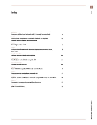 Introdução
LançamentodoÍndiceGlobaldeInovaçãode2017:AInovaçãoNutrindooMundo	v
Prefácio
Ainovaçãocomoprincipalmotordaagriculturasustentáveledasegurança	vii
alimentarnofuturonospaísesemdesenvolvimento
Prefácio
Inovandoparanutriromundo	ix
Prefácio
Ainovaçãonaproduçãoalimentar:Aprendendocomopassadocomamenteaberta	xi
paraofuturo
Conselho Consultivo
ConselhoConsultivodoÍndiceGlobaldeInovação	xiii
Classificações
ClassificaçõesnoÍndiceGlobaldeInovaçãode2017	xiv
Principais conclusões
PrincipaisconclusõesdoGII2017	xvii
Capítulo 1
ÍndiceGlobaldeInovaçãode2017:AInovaçãoNutrindooMundo	 1
Anexo 1
EstruturaconceitualdoÍndiceGlobaldeInovação(GII)	 47
Anexo 2
AjustesnaestruturadoÍndiceGlobaldeInovaçãoecomparabilidadeanoaanoderesultados	 57
Anexo 3
Mensurandoainovaçãoemsistemasagrícolasealimentares	61
Apêndice I
Perfisdepaíses/economias	 71
ÍNDICEGLOBALDEINOVAÇÃODE2017	Índice
Índice
iiiiii
 