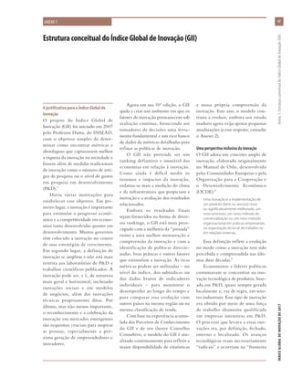 47
ÍNDICEGLOBALDEINOVAÇÃODE2017	Anexo1:EstruturaconceitualdoÍndiceGlobaldeInovação(GII)
A justificativa para o Índice Global de
Inovação
O projeto do Índice Global de
Inovação (GII) foi iniciado em 2007
pelo Professor Dutta, do INSEAD,
com o objetivo simples de deter-
minar como encontrar métricas e
abordagens que capturassem melhor
a riqueza da inovação na sociedade e
fossem além de medidas tradicionais
de inovação como o número de arti-
gos de pesquisa ou o nível de gastos
em pesquisa em desenvolvimento
(P&D).1
Havia várias motivações para
estabelecer esse objetivo. Em pri-
meiro lugar, a inovação é importante
para estimular o progresso econô-
mico e a competitividade em econo-
mias tanto desenvolvidas quanto em
desenvolvimento. Muitos governos
têm colocado a inovação no centro
de suas estratégias de crescimento.
Em segundo lugar, a definição de
inovação se ampliou e não está mais
restrita aos laboratórios de P&D e
trabalhos científicos publicados. A
inovação pode ser, e é, de natureza
mais geral e horizontal, incluindo
inovações sociais e em modelos
de negócios, além das inovações
técnicas propriamente ditas. Por
último, mas não menos importante,
o reconhecimento e a celebração da
inovação em mercados emergentes
são requisitos cruciais para inspirar
as pessoas, especialmente a pró-
xima geração de empreendedores e
inovadores.
ANEXO 1
Agora em sua 10ª edição, o GII
ajuda a criar um ambiente em que os
fatores de inovação permanecem sob
avaliação contínua, fornecendo aos
tomadores de decisões uma ferra-
menta fundamental e um rico banco
de dados de métricas detalhadas para
refinar as políticas de inovação.
O GII não pretende ser um
ranking definitivo e imutável das
economias em relação à inovação.
Como ainda é difícil medir os
insumos e impactos da inovação,
enfatiza-se mais a medição do clima
e da infraestrutura que propiciam a
inovação e a avaliação dos resultados
relacionados.
Embora os resultados finais
sejam fornecidos na forma de diver-
sos rankings, o GII está mais preo-
cupado com a melhoria da “jornada”
rumo a uma melhor mensuração e
compreensão da inovação e com a
identificação de políticas direcio-
nadas, boas práticas e outros fatores
que estimulam a inovação. As ricas
métricas podem ser utilizadas – no
nível do índice, dos subíndices ou
dos dados brutos de indicadores
individuais – para monitorar o
desempenho ao longo do tempo e
para comparar essa evolução com
outros países na mesma região ou na
mesma classificação de renda.
Com base na experiência acumu-
lada dos Parceiros de Conhecimento
do GII e de seu ilustre Conselho
Consultivo, o modelo do GII é atu-
alizado continuamente para refletir a
maior disponibilidade de estatísticas
e nossa própria compreensão da
inovação. Este ano, o modelo con-
tinua a evoluir, embora seu estado
maduro agora exija apenas pequenas
atualizações (a esse respeito, consulte
o Anexo 2).
Uma perspectiva inclusiva da inovação
O GII adota um conceito amplo de
inovação, elaborado originalmente
no Manual de Oslo, desenvolvido
pelas Comunidades Europeias e pela
Organização para a Cooperação e
o Desenvolvimento Econômico
(OCDE):2
Uma inovação é a implementação de
um produto (bem ou serviço) novo
ou significativamente melhorado, um
novo processo, um novo método de
comercialização ou um novo método
organizacional em práticas empresariais,
na organização do local de trabalho ou
em relações externas.
Essa definição reflete a evolução
no modo como a inovação tem sido
percebida e compreendida nas últi-
mas duas décadas.3
Economistas e líderes políticos
costumavam se concentrar na ino-
vação tecnológica de produtos, base-
ada em P&D, quase sempre gerada
localmente e, via de regra, em seto-
res industriais. Esse tipo de inovação
era obtido por meio de uma força
de trabalho altamente qualificada
em empresas intensivas em P&D.
O processo que levava a essas ino-
vações era, por definição, fechado,
interno e localizado. Os avanços
tecnológicos eram necessariamente
“radicais” e ocorriam na “fronteira
EstruturaconceitualdoÍndiceGlobaldeInovação(GII)
 