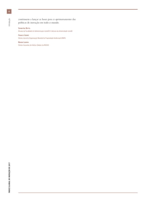 continuem a lançar as bases para o aprimoramento das
políticas de inovação em todo o mundo.
Soumitra Dutta
Decano da Faculdade de Administração Cornell SC Johnson da Universidade Cornell
Francis Gurry
Diretor-Geral da Organização Mundial da Propriedade Intelectual (OMPI)
Bruno Lanvin
Diretor-Executivo de Índices Globais da INSEAD
vivi
ÍNDICEGLOBALDEINOVAÇÃODE2017	Introdução
 