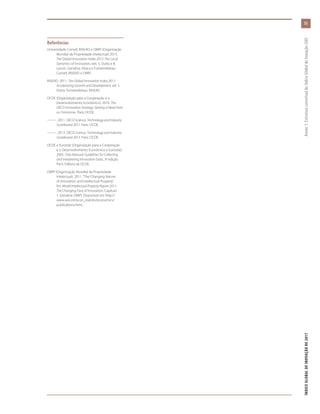 55
ÍNDICEGLOBALDEINOVAÇÃODE2017	Anexo1:EstruturaconceitualdoÍndiceGlobaldeInovação(GII)
Referências
Universidade Cornell, INSEAD e OMPI (Organização
Mundial da Propriedade Intelectual) 2013.
The Global Innovation Index 2013: The Local
Dynamics of Innovation, eds. S. Dutta e B.
Lanvin. Genebra, Ithaca e Fontainebleau:
Cornell, INSEAD e OMPI.
INSEAD. 2011. The Global Innovation Index 2011:
Accelerating Growth and Development, ed. S.
Dutta. Fontainebleau: INSEAD.
OCDE (Organização para a Cooperação e o
Desenvolvimento Econômico). 2010. The
OECD Innovation Strategy: Getting a Head Start
on Tomorrow. Paris: OCDE.
———. 2011. OECD Science, Technology and Industry
Scoreboard 2011. Paris: OCDE.
———. 2013. OECD Science, Technology and Industry
Scoreboard 2013. Paris: OCDE.
OCDE e Eurostat (Organização para a Cooperação
e o Desenvolvimento Econômico e Eurostat).
2005. Oslo Manual: Guidelines for Collecting
and Interpreting Innovation Data, 3ª edição.
Paris: Editora da OCDE.
OMPI (Organização Mundial da Propriedade
Intelectual). 2011. “The Changing Nature
of Innovation and Intellectual Property”.
Em World Intellectual Property Report 2011:
The Changing Face of Innovation, Capítulo
1. Genebra: OMPI. Disponível em http://
www.wio.int/econ_stat/en/economics/
publications.html..
 