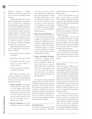ÍNDICEGLOBALDEINOVAÇÃODE2017	Anexo2:AjustesnaestruturadoÍndiceGlobaldeInovaçãoecomparabilidadeanoaanoderesultados
58
produziu alterações nos resultados de
diversos países.
No caso do indicador 3.3.1, que
mede o uso de energia, a constante
PPC em dólares americanos por kg de
equivalente de petróleo foi atualizada
de PPC em dólares de 2005 para PPC
em dólares de 2010.
A metodologia subjacente aos
indicadores 4.2.3 e 5.2.4 foi expan-
dida para usar conjuntos de dados de
anos anteriores a fim de melhorar a
cobertura de dados.
Nos indicadores 5.3.4 e 6.3.4, os
fluxos líquidos de entrada e de saída
de investimentos externos diretos
agora são medidos como uma média
dos três anos mais recentes para refletir
de maneira mais estável os conjuntos
de dados desses indicadores.
A metodologia subjacente ao indi-
cador 7.3.3 também foi modificada;
agora a medição das edições realizadas
em cada economia é anual em vez de
mensal.
Valores ausentes
Desde a sua criação, o GII tem exer-
cido uma influência positiva sobre a
disponibilidadededados,aumentando
a conscientização sobre a importância
do envio de dados em tempo hábil. O
número de pontos de dados subme-
tidos pelas economias às agências de
dados internacionais tem aumentado
substancialmente nos últimos anos.
No GII 2016, 12,8% dos pontos de
dados estavam faltando; este ano, no
GII 2017, a cobertura melhorou nova-
mente, com apenas 10,3% dos pontos
de dados ausentes.
No que se refere à cobertura de
países, o objetivo é incluir o maior
número possível de economias. No
entanto,tambéméimportantemanter
um bom nível de cobertura de dados
sobre cada uma dessas economias.
Como os resultados do GII depen-
dem da disponibilidade de dados (para
mais detalhes, consulte a Auditoria
diferentes economias e também
apresenta as alterações na posição de
cada economia no ranking ao longo
do tempo.
É importante notar que as pontu-
ações e rankings de um ano para outro
não são diretamente comparáveis
(uma explicação completa é fornecida
no Anexo 2 do GII 2013). Inferências
sobre desempenho absoluto ou rela-
tivo baseadas em variações anuais nos
rankings podem ser enganosas. Cada
ranking reflete o posicionamento
relativo desse país/economia especí-
fico com base na estrutura conceitual,
na cobertura de dados e na amostra
de economias, elementos que podem
mudar de um ano para outro.
Algunsfatoresespecíficosinfluen-
ciam a classificação de um país/eco-
nomia a cada ano:
•	 o desempenho real da economia
em questão;
•	 ajustes feitos na estrutura do GII;
•	 atualizações de dados, trata-
mento de valores atípicos, e
valores ausentes; e
•	 inclusão ou exclusão de países/
economias da amostra.
Além disso, as seguintes carac-
terísticas complicam a realização de
uma análise de série temporal baseada
exclusivamente em pontuações ou
classificações no GII:
•	 Valores ausentes. O GII pro-
duz pontuações de índice relati-
vas, o que significa que um valor
ausente em uma economia afeta
a pontuação de outras economias
no índice. Como o número de
valores ausentes diminui a cada
ano, esse problema tende a se
reduzir com o tempo.
•	 Ano de referência. Os dados
subjacentes ao GII não se referem
a um único ano, mas a vários
anos, dependendo do último ano
disponível para qualquer variável
específica. Além disso, os anos
de referência de diferentes vari-
áveis não são os mesmos em cada
economia. A motivação para
essa abordagem é que ela amplia
o conjunto de pontos de dados
para fins de comparabilidade
entre economias.
•	 Fator de normalização. As
variáveis do GII, em sua maio-
ria, são normalizadas com base
no PIB ou na população. Essa
abordagem também se destina a
permitir a comparabilidade entre
economias. Porém, novamente,
as flutuações anuais em variáveis
específicas podem ser resultan-
tes tanto do numerador como do
denominador da variável.
•	 Coleta consistente de dados.
Finalmente, a medição de alte-
rações de desempenho de ano
para ano depende da coleta con-
sistente de dados ao longo do
tempo. Alterações na definição
das variáveis ou no processo de
coleta de dados podem gerar
movimentações nos rankings
que não estejam relacionadas ao
desempenho real.
Um estudo econômico detalhado
baseado no banco de dados do GII e
no perfil do país/economia ao longo
do tempo, associado a estudos ana-
líticos diretos que incluam atores de
inovação e tomadores de decisões,
produzirá os melhores resultados em
termos de identificar o desempenho
de uma economia em inovação ao
longo do tempo, indicando também
possíveis rotas de melhoria.
Metodologia e dados
A revisão da metodologia de cálculo
de certos indicadores individuais
 
