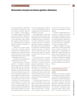 Mensurandoainovaçãoemsistemasagrícolasealimentares
ANEXO 3
Os sistemas agrícolas e alimentares
de inovação são complexos e estão
em constante evolução. Hoje em
dia, a robótica, a biotecnologia e
as tecnologias digitais são aplicadas
aos sistemas agrícolas e alimentares.
Novos atores entram nesses sistemas,
e atores tradicionais, como os produ-
tores agrícolas e empresas de alimen-
tos, transformam-se em empresas
agrícolas, produtores bioorgânicos e
assim por diante.
Também há variações signifi-
cativas entre os sistemas agrícolas
e alimentares de diferentes países,
refletindo tanto o nível de desenvol-
vimento de cada país como o papel
desempenhado pelos setores agrícola
e de produção de alimentos.
A medição da inovação agrícola é
complexa por diversas razões:
Em primeiro lugar, os sistemas
agrícolas e alimentares abrangem
muitos setores, produtos e grupos de
serviços diferentes, que vão muito
além do setor agrícola ou das pro-
priedades rurais propriamente ditas
e não são facilmente mensuráveis.
Como é indicado no Capítulo 1 e em
outros capítulos relevantes do relató-
rio em inglês, as inovações ocorrem
ao longo de toda a cadeia de valor
e envolvem (1) insumos agrícolas,
como fertilizantes e sementes, que
às vezes são provenientes do setor
químico ou biotecnológico; (2) ino-
vações em produtos provenientes do
setor de bens de capital; e (3) inova-
ções organizacionais ou de processo
nas áreas de pagamentos, logística
e serviços de distribuição, que são
atendidas pelos setores bancário, de
transportes e de varejo.
Em segundo lugar, as principais
fontes de dados sobre inovação, como
as pesquisas sobre inovação baseadas
no Manual de Oslo, concentram-se
nos setores de fabricação e serviços,
na maioria das vezes excluindo a
agricultura.1 Embora o setor agrícola
provavelmente deva ser incluído em
revisões futuras do Manual do Oslo,
ainda não está claro se a cobertura
do setor empresarial, por si só, será
suficiente para suprir os requisitos
de dados sobre inovação no setor
agrícola.
Em terceiro lugar, nos países
em desenvolvimento, as atividades
agrícolas e as inovações relaciona-
das tendem a ocorrer no nível de
pequenas propriedades rurais ou
famílias (especialmente no caso da
agricultura de subsistência), não
em empresas do setor privado, tal
como são capturadas na maioria das
atividades de coleta de dados. Em
termos estatísticos, porém, a captura
de atividades que ocorrem no setor
informal ou em nível comunitário é
um desafio.2
É inegável que existem inicia-
tivas em andamento, como o tra-
balho da Nova Parceria da União
Africana para o Desenvolvimento da
África (AU-NEPAD) na Perspectiva
Africana de Inovação3 e a realiza-
ção de pesquisas sobre inovação.4
No entanto, o foco não está atual-
mente no setor informal ou no setor
agrícola.
Devido às complexidades descri-
tas acima e à ausência de métricas
robustas (veja o Capítulo 2 no relató-
rio em inglês), a medição da inovação
nos sistemas agrícolas e alimentares é
uma tarefa difícil. Este anexo mapeia
os sistemas agrícolas e alimentares
com base na estrutura do GII.
Embora incompleto, esse mapea-
mento ilustra o desafio mencionado
acima e fornece orientações aos
pesquisadores e formuladores de
políticas que estejam interessados em
avaliar seus sistemas agrícolas e ali-
mentares. Ele também mostra como
a estrutura do GII pode ser adaptada
para medir a inovação em sistemas
e setores específicos, assentando as
bases para trabalhos interessantes no
futuro.
Possíveis indicadores para avaliar a
inovação em sistemas alimentares e
agrícolas
A Tabela 1 mostra como a estrutura
do GII pode ser usada para medir as
características de sistemas agrícolas e
alimentares. A tabela inclui apenas
os indicadores que são relevantes
para medir a inovação em sistemas
agrícolas e alimentares e que estão
disponíveis para um grande número
de economias.5 As próximas seções
examinam alguns desses indica-
dores e fornecem instantâneos das
61
ÍNDICEGLOBALDEINOVAÇÃODE2017	Anexo3:Mensurandoainovaçãoemsistemasagrícolasealimentares
 