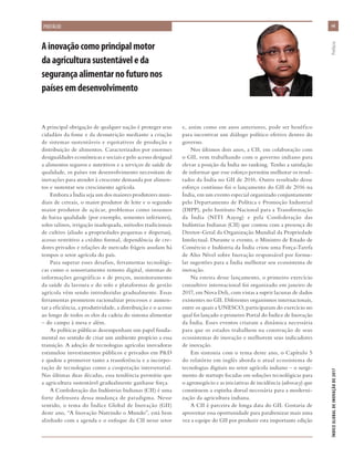 A principal obrigação de qualquer nação é proteger seus
cidadãos da fome e da desnutrição mediante a criação
de sistemas sustentáveis e equitativos de produção e
distribuição de alimentos. Caracterizados por enormes
desigualdades econômicas e sociais e pelo acesso desigual
a alimentos seguros e nutritivos e a serviços de saúde de
qualidade, os países em desenvolvimento necessitam de
inovações para atender à crescente demanda por alimen-
tos e sustentar seu crescimento agrícola.
Embora a Índia seja um dos maiores produtores mun-
diais de cereais, o maior produtor de leite e o segundo
maior produtor de açúcar, problemas como insumos
de baixa qualidade (por exemplo, sementes inferiores),
solos salinos, irrigação inadequada, métodos tradicionais
de cultivo (aliado a propriedades pequenas e dispersas),
acesso restritivo a crédito formal, dependência de cre-
dores privados e relações de mercado frágeis assolam há
tempos o setor agrícola do país.
Para superar esses desafios, ferramentas tecnológi-
cas como o sensoriamento remoto digital, sistemas de
informações geográficas e de preços, monitoramento
da saúde da lavoura e do solo e plataformas de gestão
agrícola vêm sendo introduzidas gradualmente. Essas
ferramentas prometem racionalizar processos e aumen-
tar a eficiência, a produtividade, a distribuição e o acesso
ao longo de todos os elos da cadeia do sistema alimentar
– do campo à mesa e além.
As políticas públicas desempenham um papel funda-
mental no sentido de criar um ambiente propício a essa
transição. A adoção de tecnologias agrícolas inovadoras
estimulou investimentos públicos e privados em P&D
e ajudou a promover tanto a transferência e a incorpo-
ração de tecnologias como a cooperação intersetorial.
Nas últimas duas décadas, essa tendência permitiu que
a agricultura sustentável gradualmente ganhasse força.
A Confederação das Indústrias Indianas (CII) é uma
forte defensora dessa mudança de paradigma. Nesse
sentido, o tema do Índice Global de Inovação (GII)
deste ano, “A Inovação Nutrindo o Mundo”, está bem
alinhado com a agenda e o enfoque da CII nesse setor
e, assim como em anos anteriores, pode ser benéfico
para incentivar um diálogo político efetivo dentro do
governo.
Nos últimos dois anos, a CII, em colaboração com
o GII, vem trabalhando com o governo indiano para
elevar a posição da Índia no ranking. Tenho a satisfação
de informar que esse esforço permitiu melhorar os resul-
tados da Índia no GII de 2016. Outro resultado desse
esforço contínuo foi o lançamento do GII de 2016 na
Índia, em um evento especial organizado conjuntamente
pelo Departamento de Política e Promoção Industrial
(DIPP), pelo Instituto Nacional para a Transformação
da Índia (NITI Aayog) e pela Confederação das
Indústrias Indianas (CII) que contou com a presença do
Diretor-Geral da Organização Mundial da Propriedade
Intelectual. Durante o evento, o Ministro de Estado de
Comércio e Indústria da Índia criou uma Força-Tarefa
de Alto Nível sobre Inovação responsável por formu-
lar sugestões para a Índia melhorar seu ecossistema de
inovação.
Na esteira desse lançamento, o primeiro exercício
consultivo internacional foi organizado em janeiro de
2017, em Nova Deli, com vistas a suprir lacunas de dados
existentes no GII. Diferentes organismos internacionais,
entre os quais a UNESCO, participaram do exercício no
qual foi lançado o primeiro Portal do Índice de Inovação
da Índia. Esses eventos criaram a dinâmica necessária
para que os estados trabalhem na construção de seus
ecossistemas de inovação e melhorem seus indicadores
de inovação.
Em sintonia com o tema deste ano, o Capítulo 5
do relatório em inglês aborda o atual ecossistema de
tecnologias digitais no setor agrícola indiano – o surgi-
mento de startups focadas em soluções tecnológicas para
o agronegócio e as iniciativas de incidência (advocacy) que
constituem a espinha dorsal necessária para a moderni-
zação da agricultura indiana.
A CII é parceira de longa data do GII. Gostaria de
aproveitar essa oportunidade para parabenizar mais uma
vez a equipe do GII por produzir esta importante edição
Ainovaçãocomoprincipalmotor
daagriculturasustentáveleda
segurançaalimentarnofuturonos
paísesemdesenvolvimento
viivii
ÍNDICEGLOBALDEINOVAÇÃODE2017	Prefácio
PREFÁCIO
 
