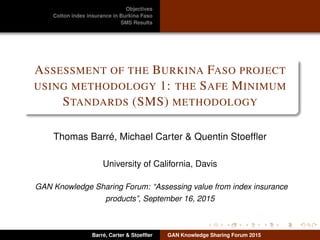 Objectives
Cotton index insurance in Burkina Faso
SMS Results
ASSESSMENT OF THE BURKINA FASO PROJECT
USING METHODOLOGY 1: THE SAFE MINIMUM
STANDARDS (SMS) METHODOLOGY
Thomas Barré, Michael Carter & Quentin Stoefﬂer
University of California, Davis
GAN Knowledge Sharing Forum: “Assessing value from index insurance
products”, September 16, 2015
Barré, Carter & Stoefﬂer GAN Knowledge Sharing Forum 2015
 