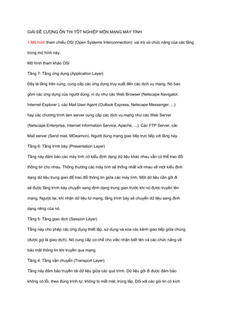 GIẢI ĐỀ CƯƠNG ÔN THI TỐT NGHIỆP MÔN MẠNG MÁY TÍNH 
1.Mô hình tham chiếu OSI (Open Systems Interconnection): vai trò và chức năng của các tầng 
trong mô hình này. 
Mô hình tham khảo OSI 
Tầng 7: Tầng ứng dụng (Application Layer) 
Đây là tầng trên cùng, cung cấp các ứng dụng truy xuất đến các dịch vụ mạng. Nó bao 
gồm các ứng dụng của người dùng, ví dụ như các Web Browser (Netscape Navigator, 
Internet Explorer ), các Mail User Agent (Outlook Express, Netscape Messenger, ...) 
hay các chương trình làm server cung cấp các dịch vụ mạng như các Web Server 
(Netscape Enterprise, Internet Information Service, Apache, ...), Các FTP Server, các 
Mail server (Send mail, MDeamon). Người dùng mạng giao tiếp trực tiếp với tầng này. 
Tầng 6: Tầng trình bày (Presentation Layer) 
Tầng này đảm bảo các máy tính có kiểu định dạng dữ liệu khác nhau vẫn có thể trao đổi 
thông tin cho nhau. Thông thường các mày tính sẽ thống nhất với nhau về một kiểu định 
dạng dữ liệu trung gian để trao đổi thông tin giữa các máy tính. Một dữ liệu cần gởi đi 
sẽ được tầng trình bày chuyển sang định dạng trung gian trước khi nó được truyền lên 
mạng. Ngược lại, khi nhận dữ liệu từ mạng, tầng trình bày sẽ chuyển dữ liệu sang định 
dạng riêng của nó. 
Tầng 5: Tầng giao dịch (Session Layer) 
Tầng này cho phép các ứng dụng thiết lập, sử dụng và xóa các kênh giao tiếp giữa chúng 
(được gọi là giao dịch). Nó cung cấp cơ chế cho việc nhận biết tên và các chức năng về 
bảo mật thông tin khi truyền qua mạng. 
Tầng 4: Tầng vận chuyển (Transport Layer) 
Tầng này đảm bảo truyền tải dữ liệu giữa các quá trình. Dữ liệu gởi đi được đảm bảo 
không có lỗi, theo đúng trình tự, không bị mất mát, trùng lắp. Đối với các gói tin có kích 
 