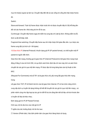 mục tìm được} ngược lại làm lụt. Chuyển tiếp đến tất cả các cổng trừ cổng đã nhận được frame 
đó. 
Switch: 
Store-and-forward: Toàn bộ frame được nhận trước khi nó được chuyển tiếp đi. Độ trễ tăng lên 
đối với các frame lớn. Khả năng dò tìm lỗi là cao. 
Cut-through: Chuyển tiếp frame ngay khi kiểm tra xong địa chỉ (vật lý) đích. Không kiểm tra lỗi. 
Sinh ra độ trễ thấp nhất. 
Fragment-free switching: Chuyển tiếp frame sau khi nhận được 64 bytes đầu tiên. Lọc được các 
frame xung đột (có kích cỡ < 64 bytes) 
10.Giao thức IP (Internet Protocol): khuôn dạng gói IP (IP packet format), cơ chế truyền một IP 
packet từ nguồn đến đích. 
Giao thức liên mạng, thường gọi là giao thức IP (Internet Protocol) là một giao thức mạng hoạt 
động ở tầng 3 của mô hình OSI, nó qui định cách thức định địa chỉ các máy tính và cách thức 
chuyển tải các gói tin qua một liên mạng. IP được đặc tả trong bảng báo cáo kỹ thuật có tên 
RFC 
(Request For Comments) mã số 791 và là giao thức chủ yếu trong Bộ giao thức liên mạng. 
Cùng 
với giao thức TCP, IP trở thành trái tim của bộ giao thức Internet. IP có hai chức năng chính : 
cung cấp dịch vụ truyền tải dạng không nối kết để chuyển tải các gói tin qua một liên mạng ; và 
phân mãnh cũng như tập hợp lại các gói tin để hỗ trợ cho tầng liên kết dữ liệu với kích thước đơn 
vị truyền dữ liệu là khác nhau. 
Định dạng gói tin IP (IP Packet Format) 
Hình sau mô tả cấu trúc của một gói tin IP 
Ý nghĩa của các trường được mô tả như sau: 
ƒ Version (Phiên bản): Xác định phiên bản của giao thức đang được sử dụng. 
 