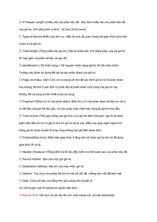 ƒ IP Header Length (Chiều dài của phần tiêu đề : Xác định chiều dài của phần tiêu đề 
của gói tin, tính bằng đơn vị là từ - 32 bits (32-bit word). 
ƒ Type-of-Service (Kiểu của dịch vụ : Đặc tả mức độ quan trọng mà giao thức phía trên 
muốn xử lý gói tin. 
ƒ Total Length (Tổng chiều dài gói tin): Đặc tả chiều dài, tính bằng byte, của cả gói tin 
IP, bao gồm cả phần dữ liệu và tiêu đề. 
ƒ Identification ( Số nhận dạng ): Số nguyên nhận dạng gói tin dữ liệu hiện hành. 
Trường này được sử dụng để ráp lại các phân đoạn của gói tin. 
ƒ Flags (Cờ hiệu): Gồm 3 bít, bit có trọng số nhỏ để xác định gói tin có bị phân đọan 
hay không. Bit thứ 2 xác định có phải đây là phân đoạn cuối cùng của gói tin hay 
không. Bit có trọng số lớn nhất chưa sử dụng. 
ƒ Fragment Offset (Vị trí của phân đọan): Biểu thị vị trí của phân đoạn dữ liệu so với vị 
trí bắt đầu của gói dữ liệu gốc, nó cho phép máy nhận xây dựng lại gói tin ban đầu. 
ƒ Time-to-Live (Thời gian sống của gói tin): Lưu giữ bộ đếm thời gian, giá trị sẽ được 
giảm dần đến khi nó có giá trị là 0 thì gói tin sẽ bị xóa. Điều này giúp ngăn ngừa tình 
trạng gói tin được truyền đi lòng vòng không bao giờ đến được đích. 
ƒ Protocol(Giao thức): Biểu hiện giao thức ở tầng trên sẽ nhận gói tin khi nó đã được 
giao thức IP xử lý. 
ƒ Header Checksum (Tổng kiểm tra lỗi tiêu đề): kiểm tra tính toàn vẹn của phần tiêu đề. 
ƒ Source Addres : Địa của máy gởi gói tin. 
ƒ Destination Address: Địa chỉ của máy nhận gói tin. 
ƒ Options: Tùy chọn cho phép để hỗ trợ một số vấn đề, chẳng hạn vấn đề bảo mật. 
ƒ Data: Chứa dữ liệu của tầng trên gởi xuống cần truyền đi. 
Cơ chế truyền một IP packet từ nguồn đến đích: 
11.Địa chỉ IPv4: cấu trúc và các lớp địa chỉ; chia mạng con, private addresses. 
 
