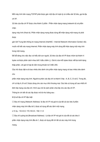 Mỗi máy tính trên mạng TCP/IP phải được gán một địa chỉ luận lý có chiều dài 32 bits, gọi là địa 
chỉ IP. 
32 bits của địa chỉ IP được chia thành 2 phần : Phần nhận dạng mạng (network id) và phần 
nhận 
dạng máy tính (Host id). Phần nhận dạng mạng được dùng để nhận dạng một mạng và phải 
được 
gán bởi Trung tâm thông tin mạng Internet (InterNIC - Internet Network Information Center) nếu 
muốn nối kết vào mạng Internet. Phần nhận dạng máy tính dùng để nhận dạng một máy tính 
trong một mạng. 
Để dễ dàng cho việc đọc và hiểu bởi con người, 32 bits của địa chỉ IP được nhóm lại thành 4 
bytes và được phân cách nhau bởi 3 dấu chấm (.). Giá trị của mỗi bytes được viết lại dưới dạng 
thập phân, với giá trị hợp lệ nằm trong khoản từ 0 đến 255. 
Câu hỏi được đặt ra là bao nhiêu bits dành cho phần nhận dạng mạng và bao nhiêu bits dành 
cho 
phần nhận dạng máy tính. Người ta phân các địa chỉ ra thành 5 lớp : A, B, C, D và E. Trong đó, 
chỉ có lớp A, B và C được dùng cho các mục đích thương mại. Các bits có trọng số cao nhất chỉ 
định lớp mạng của địa chỉ. Hình sau mô tả cách phân chia lớp cho các địa chỉ IP. 
Thông tin chi tiết về các lớp được mô tả như bảng sau : 
M ột số địa chỉ IP đặc biệt 
ƒ Địa chỉ mạng (Network Address): là địa chỉ IP mà giá trị của tất cả các bits ở phần 
nhận dạng máy tính đều là 0, được sử dụng để xác định một mạng. 
o Ví dụ : 10.0.0.0; 172.18.0.0 ; 192.1.1.0 
ƒ Địa chỉ quảng bá (Broadcast Address) : Là địa chỉ IP mà giá trị của tất cả các bits ở 
phần nhận dạng máy tính đều là 1, được sử dụng để chỉ tất cả các máy tính trong 
mạng. 
 