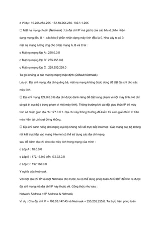 o Ví dụ : 10.255.255.255, 172.18.255.255, 192.1.1.255 
ƒ Mặt nạ mạng chuẩn (Netmask) : Là địa chỉ IP mà giá trị của các bits ở phần nhận 
dạng mạng đều là 1, các bits ở phần nhận dạng máy tính đều là 0. Như vậy ta có 3 
mặt nạ mạng tương ứng cho 3 lớp mạng A, B và C là : 
o Mặt nạ mạng lớp A : 255.0.0.0 
o Mặt nạ mạng lớp B : 255.255.0.0 
o Mặt nạ mạng lớp C : 255.255.255.0 
Ta gọi chúng là các mặt nạ mạng mặc định (Default Netmask) 
Lưu ý : Địa chỉ mạng, địa chỉ quảng bá, mặt nạ mạng không được dùng để đặt địa chỉ cho các 
máy tính 
ƒ Địa chỉ mạng 127.0.0.0 là địa chỉ được dành riêng để đặt trong phạm vi một máy tính. Nó chỉ 
có giá trị cục bộ ( trong phạm vi một máy tính). Thông thường khi cài đặt giao thức IP thì máy 
tính sẽ được gián địa chỉ 127.0.0.1. Địa chỉ này thông thường để kiểm tra xem giao thức IP trên 
máy hiện tại có hoạt động không. 
ƒ Địa chỉ dành riêng cho mạng cục bộ không nối kết trực tiếp Internet : Các mạng cục bộ không 
nối kết trực tiếp vào mạng Internet có thể sử dụng các địa chỉ mạng 
sau để đánh địa chỉ cho các máy tính trong mạng của mình : 
o Lớp A : 10.0.0.0 
o Lớp B : 172.16.0.0 đến 172.32.0.0 
o Lớp C : 192.168.0.0 
Ý nghĩa của Netmask 
Với một địa chỉ IP và một Netmask cho trước, ta có thể dùng phép toán AND BIT để tính ra được 
địa chỉ mạng mà địa chỉ IP này thuộc về. Công thức như sau : 
Network Address = IP Address & Netmask 
Ví dụ : Cho địa chỉ IP = 198.53.147.45 và Netmask = 255.255.255.0. Ta thực hiện phép toán 
 
