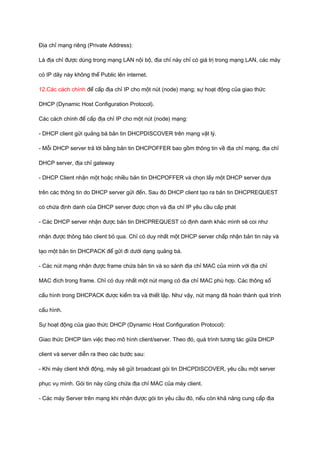 Địa chỉ mạng riêng (Private Address): 
Là địa chỉ được dùng trong mạng LAN nội bộ, địa chỉ này chỉ có giá trị trong mạng LAN, các máy 
có IP dãy này không thể Public lên internet. 
12.Các cách chính để cấp địa chỉ IP cho một nút (node) mạng; sự hoạt động của giao thức 
DHCP (Dynamic Host Configuration Protocol). 
Các cách chính để cấp địa chỉ IP cho một nút (node) mạng: 
- DHCP client gửi quảng bá bản tin DHCPDISCOVER trên mạng vật lý. 
- Mỗi DHCP server trả lời bằng bản tin DHCPOFFER bao gồm thông tin về địa chỉ mạng, địa chỉ 
DHCP server, địa chỉ gateway 
- DHCP Client nhận một hoặc nhiều bản tin DHCPOFFER và chọn lấy một DHCP server dựa 
trên các thông tin do DHCP server gửi đến. Sau đó DHCP client tạo ra bản tin DHCPREQUEST 
có chứa định danh của DHCP server được chọn và địa chỉ IP yêu cầu cấp phát 
- Các DHCP server nhận được bản tin DHCPREQUEST có định danh khác mình sẽ coi như 
nhận được thông báo client bỏ qua. Chỉ có duy nhất một DHCP server chấp nhận bản tin này và 
tạo một bản tin DHCPACK để gửi đi dưới dạng quảng bá. 
- Các nút mạng nhận được frame chứa bản tin và so sánh địa chỉ MAC của mình với địa chỉ 
MAC đích trong frame. Chỉ có duy nhất một nút mạng có địa chỉ MAC phù hợp. Các thông số 
cấu hình trong DHCPACK được kiểm tra và thiết lập. Như vậy, nút mạng đã hoàn thành quá trình 
cấu hình. 
Sự hoạt động của giao thức DHCP (Dynamic Host Configuration Protocol): 
Giao thức DHCP làm việc theo mô hình client/server. Theo đó, quá trình tương tác giữa DHCP 
client và server diễn ra theo các bước sau: 
- Khi máy client khởi động, máy sẽ gửi broadcast gói tin DHCPDISCOVER, yêu cầu một server 
phục vụ mình. Gói tin này cũng chứa địa chỉ MAC của máy client. 
- Các máy Server trên mạng khi nhận được gói tin yêu cầu đó, nếu còn khả năng cung cấp địa 
 