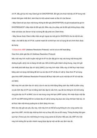 chỉ IP, đều gửi lại cho máy Client gói tin DHCPOFFER, đề nghị cho thuê một địa chỉ IP trong một 
khoản thời gian nhất định, kèm theo là một subnet mask và địa chỉ của Server. 
- Máy Client sẽ lựa chọn một trong những lời đề nghị (DHCPOFFER) và gửi broadcast lại gói tin 
DHCPREQUEST chấp nhận lời đề nghị đó. Điều này cho phép các lời đề nghị không được chấp 
nhận sẽ được các Server rút lại và dùng đề cấp phát cho Client khác. 
- Máy Server được Client chấp nhận sẽ gửi ngược lại một gói tin DHCPACK như là một lời xác 
nhận, cho biết là địa chỉ IP đó, subnet mask đó và thời hạn cho sử dụng đó sẽ chính thức được 
áp dụng. 
13.Giao thức ARP (Address Resolution Protocol): vai trò và cơ chế hoạt động. 
Giao thức phân giải địa chỉ (Address Resolution Protocol) 
Nếu một máy tính muốn truyền một gói tin IP nó cần đặt gói tin này vào trong một khung trên 
đường truyền vật lý mà nó đang nối kết vào. Để có thể truyền thành công khung, máy tính gởi 
cần thiết phải biết được địa chỉ vật lý (MAC) của máy tính nhận. Điều này có thể thực hiện được 
bằng cách sử dụng một bảng để ánh xạ các địa chỉ IP về địa chỉ vật lý. Giao thức IP sử dụng 
giao thức ARP (Address Resolution Protocol) để thực hiện ánh xạ từ một địa chỉ IP về một địa 
chỉ MAC. 
Một máy tính xác định địa chỉ vật lý của nó vào lúc khởi động bằng cách đọc thiết bị phần cứng 
và xác định địa chỉ IP của nó bằng cách đọc tập tin cấu hình, sau đó lưu thông tin về mối tương 
ứng giữa địa chị IP và MAC của nó vào trong vùng nhớ tạm (ARP cache). Khi nhận được một địa 
chỉ IP mà ARP không thể tìm ra được địa chỉ vật lý tương ứng dựa vào vùng nhớ tạm hiện tại, nó 
sẽ thực hiện một khung quảng bá có định dạng như sau : 
Nhờ vào việc gởi các yêu cầu này, một máy tính có thể bổ sung thông tin cho vùng cache của 
giao thức ARP, nhờ đó cập nhật kịp thời mọi sự thay đổi của sơ đồ mạng. Thông thường thời gian 
quá hạn (Time-out) cho một thông tin trong vùng cache là 20 phút. Một yêu cầu ARP cho một 
máy tính không tồn tại trên nhánh mạng được lặp lại một vài lần xác định nào đó. 
 