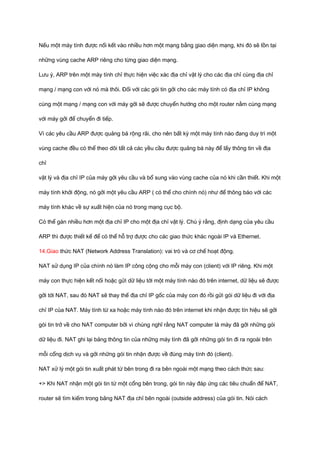 Nếu một máy tính được nối kết vào nhiều hơn một mạng bằng giao diện mạng, khi đó sẽ tồn tại 
những vùng cache ARP riêng cho từng giao diện mạng. 
Lưu ý, ARP trên một máy tính chỉ thực hiện việc xác địa chỉ vật lý cho các địa chỉ cùng địa chỉ 
mạng / mạng con với nó mà thôi. Đối với các gói tin gởi cho các máy tính có địa chỉ IP không 
cùng một mạng / mạng con với máy gởi sẽ được chuyển hướng cho một router nằm cùng mạng 
với máy gởi để chuyển đi tiếp. 
Vì các yêu cầu ARP được quảng bá rộng rãi, cho nên bất kỳ một máy tính nào đang duy trì một 
vùng cache đều có thể theo dõi tất cả các yều cầu được quảng bá này để lấy thông tin về địa 
chỉ 
vật lý và địa chỉ IP của máy gởi yêu cầu và bổ sung vào vùng cache của nó khi cần thiết. Khi một 
máy tính khởi động, nó gởi một yêu cầu ARP ( có thể cho chính nó) như để thông báo với các 
máy tính khác về sự xuất hiện của nó trong mạng cục bộ. 
Có thể gán nhiều hơn một địa chỉ IP cho một địa chỉ vật lý. Chú ý rằng, định dạng của yêu cầu 
ARP thì được thiết kế để có thể hỗ trợ được cho các giao thức khác ngoài IP và Ethernet. 
14.Giao thức NAT (Network Address Translation): vai trò và cơ chế hoạt động. 
NAT sử dụng IP của chính nó làm IP công cộng cho mỗi máy con (client) với IP riêng. Khi một 
máy con thực hiện kết nối hoặc gửi dữ liệu tới một máy tính nào đó trên internet, dữ liệu sẽ được 
gởi tới NAT, sau đó NAT sẽ thay thế địa chỉ IP gốc của máy con đó rồi gửi gói dữ liệu đi với địa 
chỉ IP của NAT. Máy tính từ xa hoặc máy tính nào đó trên internet khi nhận được tín hiệu sẽ gởi 
gói tin trở về cho NAT computer bởi vì chúng nghĩ rằng NAT computer là máy đã gởi những gói 
dữ liệu đi. NAT ghi lại bảng thông tin của những máy tính đã gởi những gói tin đi ra ngoài trên 
mỗi cổng dịch vụ và gởi những gói tin nhận được về đúng máy tính đó (client). 
NAT xử lý một gói tin xuất phát từ bên trong đi ra bên ngoài một mạng theo cách thức sau: 
+> Khi NAT nhận một gói tin từ một cổng bên trong, gói tin này đáp ứng các tiêu chuẩn để NAT, 
router sẽ tìm kiếm trong bảng NAT địa chỉ bên ngoài (outside address) của gói tin. Nói cách 
 