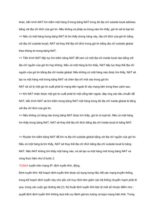 khác, tiến trình NAT tìm kiếm một hàng ở trong bảng NAT trong đó địa chỉ outside local address 
bằng với địa chỉ đích của gói tin. Nếu không có phép so trùng nào tìm thấy, gói tin sẽ bị loại bỏ. 
+> Nếu có một hàng trong bảng NAT là tìm thấy (trong hàng này, địa chỉ đích của gói tin bằng 
với địa chỉ outside local), NAT sẽ thay thế địa chỉ đích trong gói tin bằng địa chỉ outside global 
theo thông tin trong bảng NAT. 
+> Tiến trình NAT tiếp tục tìm kiếm bảng NAT để xem có một địa chỉ inside local nào bằng vớI 
địa chỉ nguồn của gói tin hay không. Nếu có một hàng là tìm thấy, NAT tiếp tục thay thế địa chỉ 
nguồn của gói tin bằng địa chỉ inside global. Nếu không có một hàng nào được tìm thấy, NAT sẽ 
tạo ra một hàng mới trong bảng NAT và chèn địa chỉ mới vào trong gói tin. 
NAT sẽ xử lý một gói tin xuất phát từ mạng bên ngoài đi vào mạng bên trong theo cách sau: 
+> Khi NAT nhận được một gói tin xuất phát từ một cổng bên ngoài, đáp ứng các tiêu chuẩn để 
NAT, tiến trình NAT sẽ tìm kiếm trong bảng NAT một hàng trong đó địa chỉ inside global là bằng 
vớI đia chỉ đích của gói tin. 
+> Nếu không có hàng nào trong bảng NAT được tìm thấy, gói tin bị loạI bỏ. Nếu có một hàng 
tìm thấy trong bảng NAT, NAT sẽ thay thế địa chỉ đích bằng địa chỉ inside local từ bảng NAT. 
+> Router tìm kiếm bảng NAT để tìm ra địa chỉ outside global bằng với địa chỉ nguồn của gói tin. 
Nếu có một hàng là tìm thấy, NAT sẽ thay thế địa chỉ đích bằng địa chỉ outside local từ bảng 
NAT. Nếu NAT không tìm thấy một hàng nào, nó sẽ tạo ra một hàng mới trong bảng NAT và 
cũng thực hiện như ở bước 2. 
15.Định tuyến trên mạng IP: định tuyến tĩnh, động. 
Định tuyến tĩnh: Kế hoạch định tuyến tĩnh được sử dụng trong hầu hết các mạng truyền thống, 
trong kế hoạch định tuyến này chủ yếu với mục đích làm giảm các hệ thống chuyển mạch phải đi 
qua, trong các cuộc gọi đường dài [1]. Kỹ thuật định tuyến tĩnh bộc lộ một số nhược điểm như : 
quyết định định tuyến tĩnh không dựa trên sự đánh giá lưu lượng và topo mạng hiện thời. Trong 
 