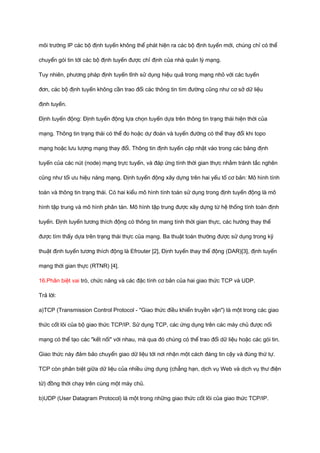 môi trường IP các bộ định tuyến không thể phát hiện ra các bộ định tuyến mới, chúng chỉ có thể 
chuyển gói tin tới các bộ định tuyến được chỉ định của nhà quản lý mạng. 
Tuy nhiên, phương pháp định tuyến tĩnh sử dụng hiệu quả trong mạng nhỏ với các tuyến 
đơn, các bộ định tuyến không cần trao đổi các thông tin tìm đường cũng như cơ sở dữ liệu 
định tuyến. 
Định tuyến động: Định tuyến động lựa chọn tuyến dựa trên thông tin trạng thái hiện thời của 
mạng. Thông tin trạng thái có thể đo hoặc dự đoán và tuyến đường có thể thay đổi khi topo 
mạng hoặc lưu lượng mạng thay đổi. Thông tin định tuyến cập nhật vào trong các bảng định 
tuyến của các nút (node) mạng trực tuyến, và đáp ứng tính thời gian thực nhằm tránh tắc nghẽn 
cũng như tối ưu hiệu năng mạng. Định tuyến động xây dựng trên hai yếu tố cơ bản: Mô hình tính 
toán và thông tin trạng thái. Có hai kiểu mô hình tính toán sử dụng trong định tuyến động là mô 
hình tập trung và mô hình phân tán. Mô hình tập trung được xây dựng từ hệ thống tính toán định 
tuyến. Định tuyến tương thích động có thông tin mang tính thời gian thực, các hướng thay thế 
được tìm thấy dựa trên trạng thái thực của mạng. Ba thuật toán thường được sử dụng trong kỹ 
thuật định tuyến tương thích động là Efrouter [2], Định tuyến thay thế động (DAR)[3], định tuyến 
mạng thời gian thực (RTNR) [4]. 
16.Phân biệt vai trò, chức năng và các đặc tính cơ bản của hai giao thức TCP và UDP. 
Trả lời: 
a)TCP (Transmission Control Protocol - "Giao thức điều khiển truyền vận") là một trong các giao 
thức cốt lõi của bộ giao thức TCP/IP. Sử dụng TCP, các ứng dụng trên các máy chủ được nối 
mạng có thể tạo các "kết nối" với nhau, mà qua đó chúng có thể trao đổi dữ liệu hoặc các gói tin. 
Giao thức này đảm bảo chuyển giao dữ liệu tới nơi nhận một cách đáng tin cậy và đúng thứ tự. 
TCP còn phân biệt giữa dữ liệu của nhiều ứng dụng (chẳng hạn, dịch vụ Web và dịch vụ thư điện 
tử) đồng thời chạy trên cùng một máy chủ. 
b)UDP (User Datagram Protocol) là một trong những giao thức cốt lõi của giao thức TCP/IP. 
 